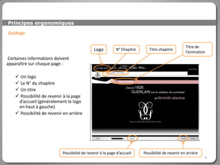 Principes ergonomiques

Guidage

                                                                                                   Titre de
                                               Logo         N° Chapitre      Titre chapitre
                                                                                                   l’animation
 Certaines informations doivent
apparaître sur chaque page :

     Un logo
     Le N° du chapitre
     Un titre
     Possibilité de revenir à la page
     d’accueil (généralement le logo
     en haut à gauche)
     Possibilité de revenir en arrière




                            Possibilité de revenir à la page d’accueil    Possibilité de revenir en arrière
                                                                                                              6
 