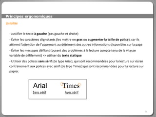 Principes ergonomiques

Lisibilité

  - Justifier le texte à gauche (pas gauche et droite)
  - Éviter les caractères clignotants (les mettre en gras ou augmenter la taille de police), car ils
  attirent l'attention de l‘apprenant au détriment des autres informations disponibles sur la page
  - Éviter les messages défilant (posent des problèmes à la lecture compte tenu de la vitesse
  variable de défilement) => utiliser du texte statique
  - Utiliser des polices sans sérif (de type Arial), qui sont recommandées pour la lecture sur écran
  contrairement aux polices avec sérif (de type Times) qui sont recommandées pour la lecture sur
  papier.



                   Arial                 Times
                   Sans sérif              Avec sérif




                                                                                                       9
 