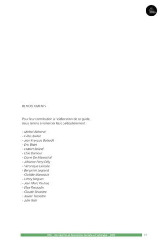 99
Partie3Partie5
CPU - Université et Economie Sociale et Solidaire - 2015
REMERCIEMENTS
Pour leur contribution à l’élaboration de ce guide,
nous tenons à remercier tout particulièrement :
- Michel Abhervé
- Gilles Baillat
- Jean François Balaudé
- Eric Bidet
- Hubert Briand
- Elsie Damour
- Diane De Mareschal
- Johanne Ferry-Dély
- Véronique Larosée
- Benjamin Legrand
- Clotilde Marseault
- Henry Nogues
- Jean Marc Pautras
- Elise Renaudin
- Claude Sevaistre
- Xavier Teissedre
- Julie Testi
 