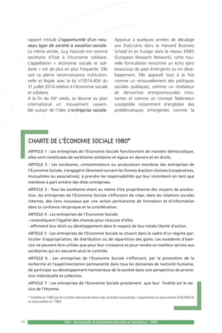10 CPU - Université et Economie Sociale et Solidaire - 2015
rapport intitulé L’opportunité d’un nou-
veau type de société à vocation sociale.
La même année, Guy Hascoët est nommé
secrétaire d’Etat à l’économie solidaire.
L’appellation « économie sociale et soli-
daire » est de plus en plus fréquente. Elle
voit sa pleine reconnaissance institution-
nelle et légale avec la loi n°2014-856 du
31 juillet 2014 relative à l’économie sociale
et solidaire.
A la fin du XXe
siècle, se dessine au plan
international un mouvement rassem-
blé autour de l’idée d’entreprise sociale.
Apparue à quelques années de décalage
aux Etats-Unis dans la Harvard Business
School et en Europe dans le réseau EMES
(European Research Network), cette nou-
velle formulation rencontre un écho dans
beaucoup de pays émergents ou en déve-
loppement. Elle apparaît tout à la fois
comme un renouvellement des politiques
sociales publiques, comme un révélateur
de démarches entrepreneuriales inno-
vantes et comme un concept fédérateur
susceptible notamment d’englober des
problématiques émergentes comme la
Charte de l’économie sociale 1980*
ARTICLE 1 : Les entreprises de l’Economie Sociale fonctionnent de manière démocratique,
elles sont constituées de sociétaires solidaires et égaux en devoirs et en droits.
ARTICLE 2 : Les sociétaires, consommateurs ou producteurs membres des entreprises de
l’Economie Sociale, s’engagent librement suivant les formes d›action choisies (coopératives,
mutualistes ou associatives), à prendre les responsabilités qui leur incombent en tant que
membres à part entière des dites entreprises.
ARTICLE 3 : Tous les sociétaires étant au même titre propriétaires des moyens de produc-
tion, les entreprises de l’Economie Sociale s’efforcent de créer, dans les relations sociales
internes, des liens nouveaux par une action permanente de formation et d’information
dans la confiance réciproque et la considération. 
ARTICLE 4 : Les entreprises de l’Economie Sociale
- revendiquent l’égalité des chances pour chacune d’elles
- affirment leur droit au développement dans le respect de leur totale liberté d’action. 
ARTICLE 5 : Les entreprises de l’Economie Sociale se situent dans le cadre d’un régime par-
ticulier d’appropriation, de distribution ou de répartition des gains. Les excédents d’exer-
cice ne peuvent être utilisés que pour leur croissance et pour rendre un meilleur service aux
sociétaires qui en assurent seuls le contrôle.
ARTICLE 6 : Les entreprises de l’Economie Sociale s’efforcent, par la promotion de la
recherche et l’expérimentation permanente dans tous les domaines de l›activité humaine,
de participer au développement harmonieux de la société dans une perspective de promo-
tion individuelle et collective.
ARTICLE 7 : Les entreprises de l’Economie Sociale proclament  que leur  finalité est le ser-
vice de l’Homme.
* Publiée en 1980 par le Comité national de liaison des activités mutualistes, coopératives et associatives (CNLAMCA)
et renouvelée en 1995
 