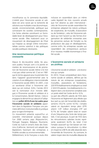 11
Partie1
CPU - Université et Economie Sociale et Solidaire - 2015
Panoramadel’ESS
microfinance ou le commerce équitable.
L’intérêt pour l’économie sociale et soli-
daire est ainsi ravivé par la recherche de
solutions aux multiples crises (économique,
sociale, environnementale, politique) que
connaissent les sociétés contemporaines.
Ces fortes attentes constituent un formi-
dable levier de développement pour l’éco-
nomie sociale. Elles traduisent aussi un
mouvement de désengagement de l’Etat
qui l’expose au danger d’être instrumen-
talisée comme substitut à des politiques
sociales publiques nécessaires.
Une reconnaissance politique
croissante
Depuis le dix-neuvième siècle, les pou-
voirs publics français sont à la pointe en
matière de reconnaissance et de promo-
tion de l’économie sociale même si le mot
n’est pas utilisé comme tel. C’est en 1981
que le terme apparait pour la première fois
dans l’appareil gouvernemental avec la
création d’une délégation interministérielle
à l’économie sociale (DIES). En 2001, c’est
un secrétariat d’Etat à l’économie soli-
daire qui est institué. Enfin, l’année 2012
voit la nomination d’un ministre délé-
gué à l’Économie sociale et solidaire et à
la Consommation, Benoît Hamon. Celui-ci
engagera la démarche qui aboutit à l’adop-
tion en juillet 2014 d’une loi-cadre pour
l’économie sociale et solidaire appor-
tant dans la législation française une pre-
mière définition institutionnelle et juridique
pour ce type d’entreprise.
Ce mouvement présente aujourd’hui un
caractère international puisque depuis
l’an 2000 certains pays (Royaume-Uni,
Portugal, Espagne, Belgique, Roumanie,
Corée du Sud) et certains états des Etats-
Unis (Californie, Vermont) ont adopté des
législations favorisant des entreprises à
finalités sociales ou environnementales.
Délibérément, la loi française a voulu être
inclusive en rassemblant dans un même
cadre législatif les trois courants actuels
que l’on observe au plan international :
celui de l’économie sociale rassemblant les
entreprises adoptant les statuts juridiques
de coopérative, de mutuelle, d’association
ou de fondation ; celui de l’économie soli-
daire qui met l’accent sur des formes d’or-
ganisation de solidarités innovantes avec
les personnes exclues de l’emploi ou les
producteurs des pays en développement,
comme enfin, les entreprises sociales qui
rassemblent des entrepreneurs porteurs
d’un nouveau modèle économique à fina-
lité sociale.
L’économie sociale et solidaire
en chiffres
L’économie sociale et solidaire : une écono-
mie qui compte
En 2012, l’Insee comptabilisait dans l’éco-
nomie sociale et solidaire, définie par les
statuts de ses entreprises (coopératives,
mutuelles, associations et fondations),
220 979 établissements employant au total
2 324 574 salariés. Ces établissements s’in-
tègrent dans une économie complexe avec
un poids relatif de l’ordre de 8 à 10 %.
La part des effectifs salariés de l’ESS dans
l’économie est légèrement plus élevée que
leur part au sein de l’ensemble des établis-
sements (10,3 % contre 9,5 %). L’emploi
salarié en équivalent temps plein (ETP)
atteint 1,97 million d’emplois ETP soit
9,7 % de l’emploi salarié total en raison
d’une fréquence plus forte des temps par-
tiels. C’est pourquoi, la part de l’ESS dans
les rémunérations salariées brutes repré-
sente seulement 8,4 % du total. C’est
l’emploi associatif qui fait baisser cet indi-
cateur puisque la rémunération s’y élève
en moyenne à 80 % de celle observée dans
l’ensemble de l’économie. Au contraire, le
salaire moyen dans les mutuelles dépasse de
 