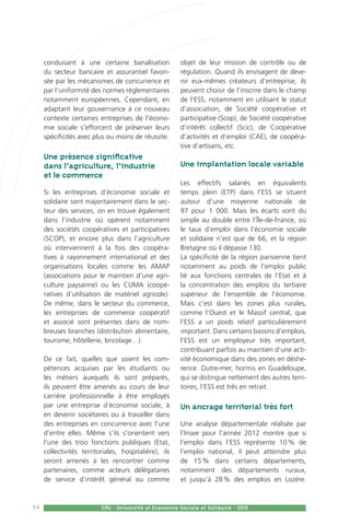 14 CPU - Université et Economie Sociale et Solidaire - 2015
conduisant à une certaine banalisation
du secteur bancaire et assurantiel favori-
sée par les mécanismes de concurrence et
par l’uniformité des normes réglementaires
notamment européennes. Cependant, en
adaptant leur gouvernance à ce nouveau
contexte certaines entreprises de l’écono-
mie sociale s’efforcent de préserver leurs
spécificités avec plus ou moins de réussite.
Une présence significative
dans l’agriculture, l’industrie
et le commerce
Si les entreprises d’économie sociale et
solidaire sont majoritairement dans le sec-
teur des services, on en trouve également
dans l’industrie où opèrent notamment
des sociétés coopératives et participatives
(SCOP), et encore plus dans l’agriculture
où interviennent à la fois des coopéra-
tives à rayonnement international et des
organisations locales comme les AMAP
(associations pour le maintien d’une agri-
culture paysanne) ou les CUMA (coopé-
ratives d’utilisation de matériel agricole).
De même, dans le secteur du commerce,
les entreprises de commerce coopératif
et associé sont présentes dans de nom-
breuses branches (distribution alimentaire,
tourisme, hôtellerie, bricolage…)
De ce fait, quelles que soient les com-
pétences acquises par les étudiants ou
les métiers auxquels ils sont préparés,
ils peuvent être amenés au cours de leur
carrière professionnelle à être employés
par une entreprise d’économie sociale, à
en devenir sociétaires ou à travailler dans
des entreprises en concurrence avec l’une
d’entre elles. Même s’ils s’orientent vers
l’une des trois fonctions publiques (Etat,
collectivités territoriales, hospitalière), ils
seront amenés à les rencontrer comme
partenaires, comme acteurs délégataires
de service d’intérêt général ou comme
objet de leur mission de contrôle ou de
régulation. Quand ils envisagent de deve-
nir eux-mêmes créateurs d’entreprise, ils
peuvent choisir de l’inscrire dans le champ
de l’ESS, notamment en utilisant le statut
d’association, de Société coopérative et
participative (Scop), de Société coopérative
d’intérêt collectif (Scic), de Coopérative
d’activités et d’emploi (CAE), de coopéra-
tive d’artisans, etc.
Une implantation locale variable
Les effectifs salariés en équivalents
temps plein (ETP) dans l’ESS se situent
autour d’une moyenne nationale de
97 pour 1 000. Mais les écarts vont du
simple au double entre l’Île-de-France, où
le taux d’emploi dans l’économie sociale
et solidaire n’est que de 66, et la région
Bretagne où il dépasse 130.
La spécificité de la région parisienne tient
notamment au poids de l’emploi public
lié aux fonctions centrales de l’Etat et à
la concentration des emplois du tertiaire
supérieur de l’ensemble de l’économie.
Mais c’est dans les zones plus rurales,
comme l’Ouest et le Massif central, que
l’ESS a un poids relatif particulièrement
important. Dans certains bassins d’emplois,
l’ESS est un employeur très important,
contribuant parfois au maintien d’une acti-
vité économique dans des zones en déshé-
rence. Outre-mer, hormis en Guadeloupe,
qui se distingue nettement des autres terri-
toires, l’ESS est très en retrait.
Un ancrage territorial très fort
Une analyse départementale réalisée par
l’Insee pour l’année 2012 montre que si
l’emploi dans l’ESS représente 10 % de
l’emploi national, il peut atteindre plus
de 15 % dans certains départements,
notamment des départements ruraux,
et jusqu’à 28 % des emplois en Lozère.
 