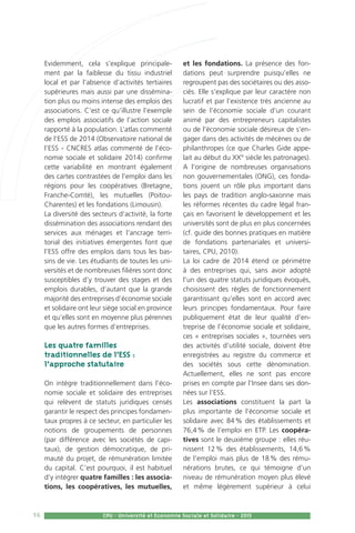 16 CPU - Université et Economie Sociale et Solidaire - 2015
Evidemment, cela s’explique principale-
ment par la faiblesse du tissu industriel
local et par l’absence d’activités tertiaires
supérieures mais aussi par une dissémina-
tion plus ou moins intense des emplois des
associations. C’est ce qu’illustre l’exemple
des emplois associatifs de l’action sociale
rapporté à la population. L’atlas commenté
de l’ESS de 2014 (Observatoire national de
l’ESS - CNCRES atlas commenté de l’éco-
nomie sociale et solidaire 2014) confirme
cette variabilité en montrant également
des cartes contrastées de l’emploi dans les
régions pour les coopératives (Bretagne,
Franche-Comté), les mutuelles (Poitou-
Charentes) et les fondations (Limousin).
La diversité des secteurs d‘activité, la forte
dissémination des associations rendant des
services aux ménages et l’ancrage terri-
torial des initiatives émergentes font que
l’ESS offre des emplois dans tous les bas-
sins de vie. Les étudiants de toutes les uni-
versités et de nombreuses filières sont donc
susceptibles d’y trouver des stages et des
emplois durables, d’autant que la grande
majorité des entreprises d’économie sociale
et solidaire ont leur siège social en province
et qu’elles sont en moyenne plus pérennes
que les autres formes d’entreprises.
Les quatre familles
traditionnelles de l’ESS :
l’approche statutaire
On intègre traditionnellement dans l’éco-
nomie sociale et solidaire des entreprises
qui relèvent de statuts juridiques censés
garantir le respect des principes fondamen-
taux propres à ce secteur, en particulier les
notions de groupements de personnes
(par différence avec les sociétés de capi-
taux), de gestion démocratique, de pri-
mauté du projet, de rémunération limitée
du capital. C’est pourquoi, il est habituel
d’y intégrer quatre familles : les associa-
tions, les coopératives, les mutuelles,
et les fondations. La présence des fon-
dations peut surprendre puisqu’elles ne
regroupent pas des sociétaires ou des asso-
ciés. Elle s’explique par leur caractère non
lucratif et par l’existence très ancienne au
sein de l’économie sociale d’un courant
animé par des entrepreneurs capitalistes
ou de l’économie sociale désireux de s’en-
gager dans des activités de mécènes ou de
philanthropes (ce que Charles Gide appe-
lait au début du XX° siècle les patronages).
A l’origine de nombreuses organisations
non gouvernementales (ONG), ces fonda-
tions jouent un rôle plus important dans
les pays de tradition anglo-saxonne mais
les réformes récentes du cadre légal fran-
çais en favorisent le développement et les
universités sont de plus en plus concernées
(cf. guide des bonnes pratiques en matière
de fondations partenariales et universi-
taires, CPU, 2010).
La loi cadre de 2014 étend ce périmètre
à des entreprises qui, sans avoir adopté
l’un des quatre statuts juridiques évoqués,
choisissent des règles de fonctionnement
garantissant qu’elles sont en accord avec
leurs principes fondamentaux. Pour faire
publiquement état de leur qualité d’en-
treprise de l’économie sociale et solidaire,
ces « entreprises sociales », tournées vers
des activités d’utilité sociale, doivent être
enregistrées au registre du commerce et
des sociétés sous cette dénomination.
Actuellement, elles ne sont pas encore
prises en compte par l’Insee dans ses don-
nées sur l’ESS.
Les associations constituent la part la
plus importante de l’économie sociale et
solidaire avec 84 % des établissements et
76,4 % de l’emploi en ETP. Les coopéra-
tives sont le deuxième groupe : elles réu-
nissent 12 % des établissements, 14,6 %
de l’emploi mais plus de 18 % des rému-
nérations brutes, ce qui témoigne d’un
niveau de rémunération moyen plus élevé
et même légèrement supérieur à celui
 