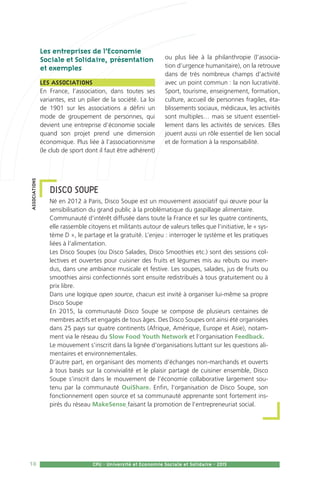 18 CPU - Université et Economie Sociale et Solidaire - 2015
Les entreprises de l’Economie
Sociale et Solidaire, présentation
et exemples 
Les associations 
En France, l’association, dans toutes ses
variantes, est un pilier de la société. La loi
de 1901 sur les associations a défini un
mode de groupement de personnes, qui
devient une entreprise d’économie sociale
quand son projet prend une dimension
économique. Plus liée à l’associationnisme
(le club de sport dont il faut être adhérent)
ou plus liée à la philanthropie (l’associa-
tion d’urgence humanitaire), on la retrouve
dans de très nombreux champs d’activité
avec un point commun : la non lucrativité.
Sport, tourisme, enseignement, formation,
culture, accueil de personnes fragiles, éta-
blissements sociaux, médicaux, les activités
sont multiples… mais se situent essentiel-
lement dans les activités de services. Elles
jouent aussi un rôle essentiel de lien social
et de formation à la responsabilité.
DISCO SOUPE
Né en 2012 à Paris, Disco Soupe est un mouvement associatif qui œuvre pour la
sensibilisation du grand public à la problématique du gaspillage alimentaire.
Communauté d’intérêt diffusée dans toute la France et sur les quatre continents,
elle rassemble citoyens et militants autour de valeurs telles que l’initiative, le « sys-
tème D », le partage et la gratuité. L’enjeu : interroger le système et les pratiques
liées à l’alimentation.
Les Disco Soupes (ou Disco Salades, Disco Smoothies etc.) sont des sessions col-
lectives et ouvertes pour cuisiner des fruits et légumes mis au rebuts ou inven-
dus, dans une ambiance musicale et festive. Les soupes, salades, jus de fruits ou
smoothies ainsi confectionnés sont ensuite redistribués à tous gratuitement ou à
prix libre.
Dans une logique open source, chacun est invité à organiser lui-même sa propre
Disco Soupe
En 2015, la communauté Disco Soupe se compose de plusieurs centaines de
membres actifs et engagés de tous âges. Des Disco Soupes ont ainsi été organisées
dans 25 pays sur quatre continents (Afrique, Amérique, Europe et Asie), notam-
ment via le réseau du Slow Food Youth Network et l’organisation Feedback.
Le mouvement s’inscrit dans la lignée d’organisations luttant sur les questions ali-
mentaires et environnementales.
D’autre part, en organisant des moments d’échanges non-marchands et ouverts
à tous basés sur la convivialité et le plaisir partagé de cuisiner ensemble, Disco
Soupe s’inscrit dans le mouvement de l’économie collaborative largement sou-
tenu par la communauté OuiShare. Enfin, l’organisation de Disco Soupe, son
fonctionnement open source et sa communauté apprenante sont fortement ins-
pirés du réseau MakeSense faisant la promotion de l’entrepreneuriat social.
associations
 