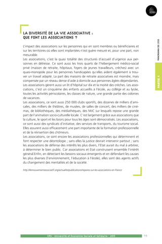 19
Partie1
CPU - Université et Economie Sociale et Solidaire - 2015
Panoramadel’ESS
La diversité de la vie associative :
Que font les associations ?
L’impact des associations sur les personnes qui en sont membres ou bénéficiaires et
sur les territoires où elles sont implantées n’est guère mesuré et, pour une part, non
mesurable.
Les associations, c’est la quasi totalité des structures d’accueil d’urgence aux per-
sonnes en détresse. Ce sont aussi les trois quarts de l’hébergement médico-social
privé (maison de retraite, hôpitaux, foyers de jeunes travailleurs, crèches) avec un
quasi-monopole pour les personnes handicapées qu’elles aident également à trou-
ver un travail adapté. La part des maisons de retraite associatives est moindre, mais
compensée par un réseau dense d’aide à domicile aux personnes âgées dépendantes.
Les associations gèrent aussi un lit d’hôpital sur dix et la moitié des crèches. Les asso-
ciations, c’est un cinquième des enfants accueillis à l’école, au collège et au lycée,
toutes les activités périscolaires, les classes de nature, une grande partie des colonies
de vacances.
Les associations, ce sont aussi 250 000 clubs sportifs, des dizaines de milliers d’ami-
cales, des milliers de théâtres, de musées, de salles de concert, des milliers de ciné-
mas, de bibliothèques, des médiathèques, des MJC sur lesquels repose une grande
part de l’animation socio-culturelle locale. C’est largement grâce aux associations que
la culture, le sport et les loisirs pour tous les âges sont démocratisés. Les associations,
ce sont aussi des syndicats d’initiative, des services de transports, du tourisme social.
Elles assurent aussi efficacement une part importante de la formation professionnelle
et de la réinsertion des chômeurs.
Les associations, ce sont encore les associations professionnelles qui déterminent et
font respecter une déontologie ; sans elles la justice devrait intervenir partout ; sans
les associations de défense des intérêts les plus divers, l’Etat aurait du mal à arbitrer,
à déterminer le bien public. Car associations et Etat construisent ensemble l’intérêt
général.Enfin, en détectant les besoins sociaux émergents et en défendant les causes
les plus diverses (l’environnement, l’éducation à l’école), elles sont des agents actifs
du changement des mentalités et de la société.
http://lemouvementassociatif.org/actualite/publications/reperes-sur-les-associations-en-france
 