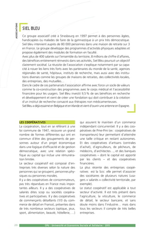 20 CPU - Université et Economie Sociale et Solidaire - 2015
Les coopératives 
La coopération, tout en se référant à une
loi commune de 1947, recouvre un grand
nombre de formes différentes qui ont en
commun d’être des groupements de per-
sonnes autour d’un projet économique
dans une logique d’efficacité et de gestion
démocratique, avec une relation spéci-
fique au capital qui inclue une rémunéra-
tion limitée.
Le secteur coopératif est composé d’en-
treprises très diverses selon la nature des
personnes qui se groupent, personnes phy-
siques ou personnes morales.
Il y a des coopératives de consommateurs,
pas très répandues en France mais impor-
tantes ailleurs. Il y a des coopératives de
salariés dites scop ou sociétés coopéra-
tives et participatives. Il y des coopératives
de commerçants détaillants (1/3 du com-
merce de détail en France), présentes dans
de très nombreux secteurs (optique, jeux,
sport, alimentation, beauté, hôtellerie, …)
qui assurent le maintien d’un commerce
indépendant concurrentiel. Il y a des coo-
pératives de Pme-Pmi (ex : coopératives de
transporteurs) leur permettant d’atteindre
une taille critique en restant autonomes.
Et des coopératives d’artisans (centrales
d’achat), d’agriculteurs, de pêcheurs, de
médecins, d’architectes…, et des banques
coopératives – dont le capital est apporté
par les clients – et des coopératives
financières.
La plus récente des entreprises coopé-
ratives  est la Scic: elle permet d’associer
des sociétaires de plusieurs natures (usa-
gers + salariés + collectivité territoriale, par
exemple).
Le statut coopératif est applicable à tout
secteur d’activité. Il est très présent dans
l’agriculture, la viticulture, le commerce
de détail, le secteur bancaire, et sans
doute moins dans l’industrie… mais dans
tous les secteurs il compte de très belles
entreprises.
SIEL BLEU
Ce groupe associatif créé à Strasbourg en 1997 permet à des personnes âgées,
handicapées ou malades de faire de la gymnastique à un prix très démocratique.
Siel bleu intervient auprès de 80 000 personnes dans une maison de retraite sur 3
en France. Le groupe développe des programmes d’activités physiques adaptées et
propose également des modules de formation en faculté.
Avec plus de 400 salariés sur l’ensemble du territoire, 8 millions de chiffre d’affaires,
des bénéfices entièrement réinvestis dans ses activités, Siel Bleu poursuit un objectif
clairement sociétal. La réussite de l’association s’explique notamment par sa capa-
cité à nouer les liens très forts avec les partenaires du monde de la santé, agences
régionales de santé, hôpitaux, instituts de recherche, mais aussi avec des institu-
tions diverses comme les groupes de maisons de retraites, des collectivités locales,
des entreprises, des mutuelles…
Dans le cadre de ces partenariats l’association affirme avec force un socle de valeurs
comme la co-construction des programmes avec le corps médical et l’accessibilité
financière pour les usagers. Siel Bleu investit 9,5 % de ses bénéfices en recherche
et développement et vient de créer une fondation qui doit contribuer à la création
d’un institut de recherche consacré aux thérapies non médicamenteuses.
Siel Bleu a déjà essaimé en Belgique et en Irlande et vient d’ouvrir une antenne en Espagne.
associations
 