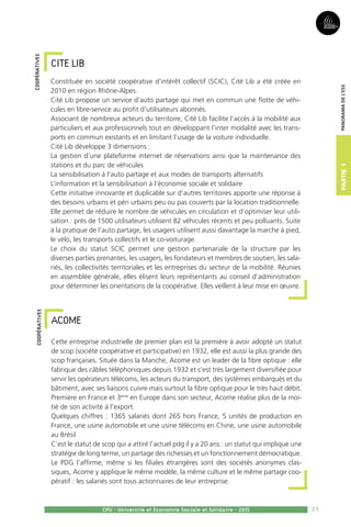 21
Partie1
CPU - Université et Economie Sociale et Solidaire - 2015
Panoramadel’ESS
CITE LIB 
Constituée en société coopérative d’intérêt collectif (SCIC), Cité Lib a été créée en
2010 en région Rhône-Alpes.
Cité Lib propose un service d’auto partage qui met en commun une flotte de véhi-
cules en libre-service au profit d’utilisateurs abonnés.
Associant de nombreux acteurs du territoire, Cité Lib facilite l’accès à la mobilité aux
particuliers et aux professionnels tout en développant l’inter modalité avec les trans-
ports en commun existants et en limitant l’usage de la voiture individuelle.
Cité Lib développe 3 dimensions :
La gestion d’une plateforme internet de réservations ainsi que la maintenance des
stations et du parc de véhicules
La sensibilisation à l’auto partage et aux modes de transports alternatifs
L’information et la sensibilisation à l’économie sociale et solidaire
Cette initiative innovante et duplicable sur d’autres territoires apporte une réponse à
des besoins urbains et péri urbains peu ou pas couverts par la location traditionnelle.
Elle permet de réduire le nombre de véhicules en circulation et d’optimiser leur utili-
sation : près de 1500 utilisateurs utilisent 82 véhicules récents et peu polluants. Suite
à la pratique de l’auto partage, les usagers utilisent aussi davantage la marche à pied,
le vélo, les transports collectifs et le co-voiturage.
Le choix du statut SCIC permet une gestion partenariale de la structure par les
diverses parties prenantes, les usagers, les fondateurs et membres de soutien, les sala-
riés, les collectivités territoriales et les entreprises du secteur de la mobilité. Réunies
en assemblée générale, elles élisent leurs représentants au conseil d’administration
pour déterminer les orientations de la coopérative. Elles veillent à leur mise en œuvre.
ACOME
Cette entreprise industrielle de premier plan est la première à avoir adopté un statut
de scop (société coopérative et participative) en 1932, elle est aussi la plus grande des
scop françaises. Située dans la Manche, Acome est un leader de la fibre optique : elle
fabrique des câbles téléphoniques depuis 1932 et s’est très largement diversifiée pour
servir les opérateurs télécoms, les acteurs du transport, des systèmes embarqués et du
bâtiment, avec ses liaisons cuivre mais surtout la fibre optique pour le très haut débit.
Première en France et 3ème
en Europe dans son secteur, Acome réalise plus de la moi-
tié de son activité à l’export.
Quelques chiffres : 1365 salariés dont 265 hors France, 5 unités de production en
France, une usine automobile et une usine télécoms en Chine, une usine automobile
au Brésil
C’est le statut de scop qui a attiré l’actuel pdg il y a 20 ans : un statut qui implique une
stratégie de long terme, un partage des richesses et un fonctionnement démocratique.
Le PDG l’affirme, même si les filiales étrangères sont des sociétés anonymes clas-
siques, Acome y applique le même modèle, la même culture et le même partage coo-
pératif : les salariés sont tous actionnaires de leur entreprise.
coopérativescoopératives
 