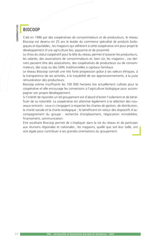 22 CPU - Université et Economie Sociale et Solidaire - 2015
BIOCOOP
Créé en 1986 par des coopératives de consommateurs et de producteurs, le réseau
Biocoop est devenu en 25 ans le leader du commerce spécialisé de produits biolo-
giques et équitables ; les magasins qui adhèrent à cette coopérative ont pour projet le
développement d’une agriculture bio, paysanne et de proximité.
Le choix du statut coopératif pour la tête du réseau permet d’associer les producteurs,
les salariés, des associations de consommateurs et, bien sûr, les magasins ; ces der-
niers peuvent être des associations, des coopératives de producteurs ou de consom-
mateurs, des scop ou des SARL traditionnelles à capitaux familiaux.
Le réseau Biocoop connaît une très forte progression grâce à ses valeurs éthiques, à
la transparence de ses activités, à la traçabilité de ses approvisionnements, à la juste
rémunération des producteurs.
Biocoop estime insuffisants les 100 000 hectares bio actuellement cultivés pour la
coopérative et elle encourage les conversions à l’agriculture biologique pour accom-
pagner son propre développement.
Si l’intérêt de rejoindre un tel groupement est d’abord d’éviter l’isolement et de béné-
ficier de sa notoriété. La coopérative est attentive également à la sélection des nou-
veaux entrants : ceux-ci s’engagent à respecter les chartes de gestion, de distribution,
la charte sociale et la charte écologique ; ils bénéficient en retour des dispositifs d’ac-
compagnement du groupe : recherche d’emplacement, négociation immobilière,
financement, communication.
Etre sociétaire Biocoop permet de s’impliquer dans la vie du réseau et de participer
aux réunions régionales et nationales ; les magasins, quelle que soit leur taille, ont
voix égale pour contribuer à ses grandes orientations du groupement.
coopératives
 