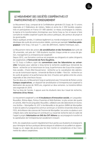 23
Partie1
CPU - Université et Economie Sociale et Solidaire - 2015
Panoramadel’ESS
Le Mouvement des Sociétés coopératives et
participatives et l’enseignement
Le Mouvement Scop, composé de la Confédération générale (CG Scop), de 13 unions
régionales et 3 fédérations de métiers, fédère et anime les 2 250 Sociétés coopéra-
tives et participatives en France (51 000 salariés). Le réseau accompagne la création,
la reprise et la transformation d’entreprises sous forme Scop ou Scic et œuvre à faire
connaître le modèle coopératif auprès des acteurs politiques, des porteurs de projet et
du grand public.
Depuis quelques années, il s’adresse également au monde enseignant et aux jeunes et
développe des outils de communication dédiés, comme par exemple l’interface péda-
gogique «Une Scop, c’est quoi ? », avec des définitions, repères historiques, quiz...
Le Mouvement mène des actions de sensibilisation et des formations dans près de
30 universités, soit près de 1 500 étudiants touchés chaque année en cursus de ges-
tion, management ou entrepreneuriat coopératif.
Depuis 2012, une formation continue est proposée aux dirigeants et cadres dirigeants
de coopératives à l’Université de Paris Dauphine.
La CG Scop a d’ailleurs signé des conventions avec les laboratoires ou univer-
sités françaises pour valoriser à long terme la recherche académique (Université du
Maine : recherche sur la transmission en Scop, la performance des Scop et les coopéra-
tives sociales ; Chaire Alter-Gouvernance : recherche sur la «socialisation des salariés»
en cas de transmission-reprise ; Université de Marne la Vallée – Paris Est : recherche sur
les outils de gestion et la performance des Scic). D’autres sont gérées entre les unions
régionales et des chercheurs locaux.
Tous les deux ans, le Mouvement Scop en partenariat avec l’Université de Poitiers anime
Campus coopératives, un dispositif de sensibilisation à l’entrepreneuriat coopératif à
destination des jeunes de 18/35 ans, organisé sur deux semaines. La troisième édition
sera organisée en 2016.
Tout au long de l’année, il appuie aussi les étudiants dans leur travail de recherche,
mémoires et/ou thèses.
Le mouvement coopératif a créé 4 incubateurs d’innovation sociale, en Languedoc-
Roussillon, Rhône-Alpes, Poitou-Charentes et Midi-Pyrénées. Le plus ancien des quatre
en activité, Alter’Incub Languedoc-Roussillon, collabore avec des laboratoires en écono-
mie (ArtDev – Montpellier III, LEST à Aix-Marseille) et de gestion (MRM de Montpellier
I) dans le cadre d’un programme commun animé par un binôme Universités-Acteurs de
l’ESS, de la Maison des sciences de l’homme de Montpellier. Les autres incubateurs sont
intégrés dans cette dynamique et contribuent au travail de recherche dans le cadre de
l’appel à projets Valorisation en SHS du CVT Athena qui accompagne le transfert et
la capitalisation de l’entrepreneuriat socialement innovant.
Enfin, les coopératives ouvrent régulièrement leurs portes aux étudiants et enseignants
pour témoigner de leurs pratiques démocratiques et solidaires et accueillent en appren-
tissage ou en stages des jeunes pour les faire monter en compétences et leur trans-
mettre les valeurs coopératives.
 
