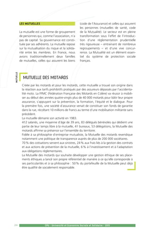 24 CPU - Université et Economie Sociale et Solidaire - 2015
MUTUELLE DES MOTARDS
Créée par les motards et pour les motards, cette mutuelle a trouvé son origine dans
la réaction aux tarifs prohibitifs pratiqués par des assureurs dépassés par l’accidenta-
lité moto. La FFMC (Fédération Française des Motards en Colère) va réussir à mobili-
ser au début des années quatre-vingts plus de 40 000 motards pour bâtir leur propre
assurance, s’appuyant sur la prévention, la formation, l’équité et le dialogue. Pour
la première fois, une société d’assurance venait de constituer son fonds de garantie
dans la rue, récoltant 10 millions de francs au terme d’une mobilisation militante sans
précédent.
La mutuelle démarre son activité en 1983.
412 salariés, une moyenne d’âge de 39 ans, 83 délégués bénévoles qui dédient une
partie de leur temps libre à la mutuelle, 41 bureaux, 53 délégations, la Mutuelle des
motards affirme sa présence sur l’ensemble du territoire.
Fidèle à sa philosophie d’entreprise mutualiste, la Mutuelle des motards revendique
notamment une politique de transparence auprès de plus de 200 000 sociétaires.
70 % des cotisations servent aux sinistres, 24 % aux frais liés à la gestion des contrats
et aux actions de prévention de la mutuelle, 6 % à l’investissement et à l’adaptation
aux obligations réglementaires.
La Mutuelle des motards qui souhaite développer une gestion éthique de ses place-
ments éthiques a lancé son propre référentiel de manière à ce qu’elle corresponde à
ses particularités et à sa philosophie : 50 % du portefeuille de la Mutuelle peut déjà
être qualifié de socialement responsable.
MUTUELLE
Les Mutuelles 
La mutuelle est une forme de groupement
de personnes qui, comme l’association, n’a
pas de capital. Sa gouvernance est consti-
tuée par ses adhérents. La mutuelle repose
sur la mutualisation du risque et la solida-
rité entre les membres. En France, nous
avions traditionnellement deux familles
de mutuelles, celles qui assurent les biens
(code de l’Assurance) et celles qui assurent
les personnes (mutuelles de santé, code
de la Mutualité). Le secteur est en pleine
transformation sous l’effet de l’introduc-
tion d’une réglementation prudentielle
très rigoureuse – entrainant de nombreux
regroupements – et d’une vive concur-
rence. La Mutualité est un élément essen-
tiel du système de protection sociale
français.
 
