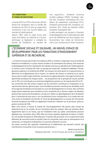 25
Partie1
CPU - Université et Economie Sociale et Solidaire - 2015
Panoramadel’ESS
Les Fondations
et fonds de dotations
La loi de 2014 sur l’ESS a fait entrer officiel-
lement les fondations dans la famille des
entreprises de l’ESS en tant qu’organismes
strictement à but non lucratif dédiés aux
activités d’intérêt général.
Depuis 1987, dans le cadre d’une poli-
tique d’incitation au mécénat et à la phi-
lanthropie, la législation a multiplié les
formes de fondations, au nombre de
huit aujourd’hui : fondation reconnue
d’utilité publique (FRUP), fondation abri-
tée (FA), fondation d’entreprise (FE), fon-
dation de coopération scientifique (FCS),
fondation partenariale (FP), fondation uni-
versitaire (FU), fonds de dotation (FDD),
fondation hospitalière (FH).
Si elles partagent une vocation à favoriser
le développement de l’intérêt général, elles
sont très différentes par leurs projets, leur
financement, leur mode de fonctionne-
ment. Leur nombre est en forte croissance.
L’Economie sociale et solidaire, un nouvel espace de 
développement pour les fondations d’enseignement
supérieur et de recherche.
« Le Centre Français des Fonds et Fondations (CFF) a vocation à regrouper tous les fonds de
dotation et fondations. Il a pour mission d’aider à la connaissance du secteur, d’en favoriser
le développement et d’en représenter les intérêts communs au bénéfice de l’intérêt général.
Le Centre a pris l’initiative de créer un groupe de travail des fondations dédiées à l’Ensei-
gnement supérieur et la Recherche (ESR). Les travaux ont ainsi porté sur la gouvernance, la
définition et le déploiement de la mission, la création de chaires, le mécénat et sa coexis-
tence avec le crédit impôt recherche, les fusions et rapprochements, l’ancrage territorial, les
spécificités juridiques de chaque statut… Les propositions de ce groupe de travail, portées
par le CFF, ont contribuées aux évolutions législatives portant sur les statuts des FCS et FP.
Les universités sont des acteurs majeurs de leur territoire contribuant à l’expression et au
rayonnement de leur génie propre. Leurs fondations peuvent constituer de véritables outils
d’ancrage des fondations territoriales en cours de développement en France. Nos confrères
anglo-saxons observent que l’existence d’une université est un facteur majeur du dévelop-
pement des community foundations. On peut se référer au développement de la fondation
pour l’université de Lyon pour y voir les prémices d’une configuration à la croisée des che-
mins entre la fondation territoriale et l’outil de développement au service de l’Université.
D’autres fondations de l’ESR ont également fondé leur réflexion sur le territoire, préoccu-
pation centrale de l’ESS.
Mais c’est encore à travers le champ de l’accompagnement des jeunes dans toutes les
dimensions de sa vie sociale, de son inscription dans les campus, dans ses premiers déve-
loppements dans la vie locale, que les fondations liées aux pôles universitaires peuvent
déployer leur inscription dans l’ESS. Elles ont toute capacité, légitimité et devoir à mobili-
ser une société française en difficulté pour l’insertion de ses jeunes. Et il y a peut-être là des
éléments de rencontre entre la société civile et l’université, autre que la connaissance et la
recherche, sur lesquels la mobilisation n’a pas été suffisante à ce jour.
Ces pistes ouvrent des capacités mobilisatrices et fédératrices qui peuvent susciter des
contributions innovantes et de nouveaux partenariats. »
Béatrice de Durfort
Déléguée générale - Centre français des fonds et fondations
 