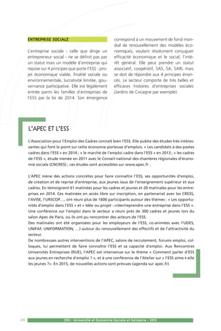 26 CPU - Université et Economie Sociale et Solidaire - 2015
Entreprise sociale
L’entreprise sociale - celle que dirige un
entrepreneur social - ne se définit pas par
un statut mais un modèle d’entreprise qui
repose sur 4 principes que porte l’ESS : pro-
jet économique viable, finalité sociale ou
environnementale, lucrativité limitée, gou-
vernance participative. Elle est légalement
entrée parmi les familles d’entreprises de
l’ESS par la loi de 2014. Son émergence
correspond à un mouvement de fond mon-
dial de renouvellement des modèles éco-
nomiques, voulant résolument conjuguer
efficacité économique et le social, l’inté-
rêt général. Elle peut prendre un statut
associatif, coopératif, SAS, SA, SARL mais
se doit de répondre aux 4 principes énon-
cés. Le secteur comporte de très belles et
efficaces histoires d’entreprises sociales
(Jardins de Cocagne par exemple).
L’APEC et l’ESS
L’Association pour l’Emploi des Cadres connaît bien l’ESS. Elle publie des études très intéres-
santes qui font le point sur cette économie porteuse d’emplois. « Les candidats à des postes
cadres dans l’ESS » en 2014 ; « le marché de l’emploi cadre dans l’ESS » en 2013 ; « les cadres
de l’ESS », étude menée en 2011 avec le Conseil national des chambres régionales d’écono-
mie sociale (CNCRES) ; ces études sont accessibles sur www.apec.fr .
L’APEC mène des actions concrètes pour faire connaître l’ESS, ses opportunités d’emploi,
de création et de reprise d’entreprise, aux jeunes issus de l’enseignement supérieur et aux
cadres. En témoignent 61 matinées pour les cadres et jeunes et 20 matinales pour les entre-
prises en 2014. Ces matinées en accès libre sur inscription, en partenariat avec les CRESS,
l’AVISE, l’URSCOP…, ont réuni plus de 1600 participants autour des thèmes : « Les opportu-
nités d’emploi dans l’ESS » et « Idée ou projet : créer/reprendre une entreprise dans l’ESS ».
Une conférence sur l’emploi dans le secteur a réuni près de 300 cadres et jeunes lors du
salon Apec de Paris, où ils ont pu rencontrer des acteurs de l’ESS.
Des matinales ont été organisées pour les employeurs de l’ESS, co-animées avec l’UDES,
UNIFAF, UNIFORMATION, …) autour du renouvellement des effectifs et de l’attractivité du
secteur.
De nombreuses autres interventions de l’APEC, salons de recrutement, forums emploi, col-
loques, lui permettent de faire connaître l’ESS et sa capacité d’emploi. Aux Rencontres
Universités Entreprises (RUE), l’APEC est intervenue sur le thème « Comment parler d’ESS
aux jeunes en recherche d’emploi ? », et à une conférence de l’Atelier sur « l’ESS aime-t-elle
les jeunes ?». En 2015, de nouvelles actions sont prévues (agenda sur apec.fr)
 