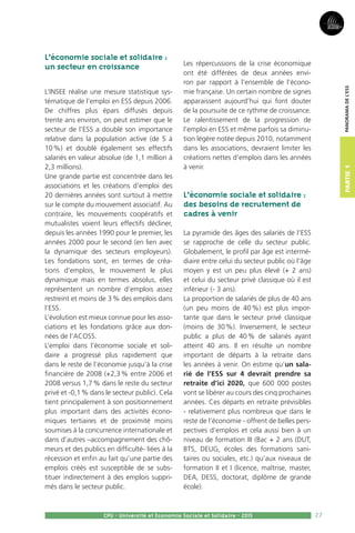 27
Partie1
CPU - Université et Economie Sociale et Solidaire - 2015
Panoramadel’ESS
L’économie sociale et solidaire :
un secteur en croissance
L’Insee réalise une mesure statistique sys-
tématique de l’emploi en ESS depuis 2006.
De chiffres plus épars diffusés depuis
trente ans environ, on peut estimer que le
secteur de l’ESS a doublé son importance
relative dans la population active (de 5 à
10 %) et doublé également ses effectifs
salariés en valeur absolue (de 1,1 million à
2,3 millions).
Une grande partie est concentrée dans les
associations et les créations d’emploi des
20 dernières années sont surtout à mettre
sur le compte du mouvement associatif. Au
contraire, les mouvements coopératifs et
mutualistes voient leurs effectifs décliner,
depuis les années 1990 pour le premier, les
années 2000 pour le second (en lien avec
la dynamique des secteurs employeurs).
Les fondations sont, en termes de créa-
tions d’emplois, le mouvement le plus
dynamique mais en termes absolus, elles
représentent un nombre d’emplois assez
restreint et moins de 3 % des emplois dans
l’ESS.
L’évolution est mieux connue pour les asso-
ciations et les fondations grâce aux don-
nées de l’Acoss.
L’emploi dans l’économie sociale et soli-
daire a progressé plus rapidement que
dans le reste de l’économie jusqu’à la crise
financière de 2008 (+2,3 % entre 2006 et
2008 versus 1,7 % dans le reste du secteur
privé et -0,1 % dans le secteur public). Cela
tient principalement à son positionnement
plus important dans des activités écono-
miques tertiaires et de proximité moins
soumises à la concurrence internationale et
dans d’autres –accompagnement des chô-
meurs et des publics en difficulté- liées à la
récession et enfin au fait qu’une partie des
emplois créés est susceptible de se subs-
tituer indirectement à des emplois suppri-
més dans le secteur public.
Les répercussions de la crise économique
ont été différées de deux années envi-
ron par rapport à l’ensemble de l’écono-
mie française. Un certain nombre de signes
apparaissent aujourd’hui qui font douter
de la poursuite de ce rythme de croissance.
Le ralentissement de la progression de
l’emploi en ESS et même parfois sa diminu-
tion légère notée depuis 2010, notamment
dans les associations, devraient limiter les
créations nettes d’emplois dans les années
à venir.
L’économie sociale et solidaire :
des besoins de recrutement de
cadres à venir
La pyramide des âges des salariés de l’ESS
se rapproche de celle du secteur public.
Globalement, le profil par âge est intermé-
diaire entre celui du secteur public où l’âge
moyen y est un peu plus élevé (+ 2 ans)
et celui du secteur privé classique où il est
inférieur (- 3 ans).
La proportion de salariés de plus de 40 ans
(un peu moins de 40 %) est plus impor-
tante que dans le secteur privé classique
(moins de 30 %). Inversement, le secteur
public a plus de 40 % de salariés ayant
atteint 40 ans. Il en résulte un nombre
important de départs à la retraite dans
les années à venir. On estime qu’un sala-
rié de l’ESS sur 4 devrait prendre sa
retraite d’ici 2020, que 600 000 postes
vont se libérer au cours des cinq prochaines
années. Ces départs en retraite prévisibles
- relativement plus nombreux que dans le
reste de l’économie - offrent de belles pers-
pectives d’emplois et cela aussi bien à un
niveau de formation III (Bac + 2 ans (DUT,
BTS, DEUG, écoles des formations sani-
taires ou sociales, etc.) qu’aux niveaux de
formation II et I (licence, maîtrise, master,
DEA, DESS, doctorat, diplôme de grande
école).
 
