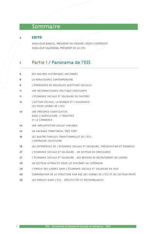 2 CPU - Université et Economie Sociale et Solidaire - 2015
	 Sommaire
4	 EDITO
	 Jean-Louis Bancel, Président du Groupe Crédit Coopératif
	 Jean-Loup Salzmann, Président de la CPU
7	 Partie 1 / Panorama de l’ESS
8	 Des racines historiques anciennes
8	 La renaissance contemporaine
9	 L’émergence de nouvelles questions sociales
11	 Une reconnaissance politique croissante
11	 L’économie sociale et solidaire en chiffres
12	 L’action sociale, la banque et l’assurance : 	
les poids lourds de l’ESS
14	 Une présence significative 	
dans l’agriculture, l’industrie 	
et le commerce 
14	 Une implantation locale variable
14	 Un ancrage territorial très fort
16	 Les quatre familles traditionnelles de l’ESS : 	
l’approche statutaire
18	 Les entreprises de l’Économie Sociale et Solidaire, présentation et exemples 
27	 L’économie sociale et solidaire : un secteur en croissance
27	 L’économie sociale et solidaire : des besoins de recrutement de cadres
29	 Un secteur attractif pour les diplômés du supérieur
29	 L’emploi des cadres dans l’économie sociale et solidaire en 2010
30	 Comparaison de la structure par âge des cadres de l’ESS et du secteur privé
30	 Les emplois dans l’ESS : spécificités et ressemblances
 