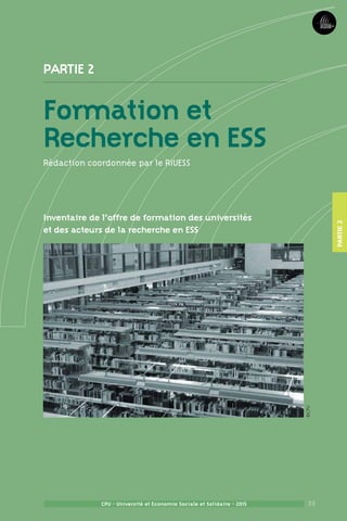 33
Partie2
CPU - Université et Economie Sociale et Solidaire - 2015
FormationetRechercheenESS
33CPU - Université et Economie Sociale et Solidaire - 2015
Partie 2
Formation et
Recherche en ESS
Rédaction coordonnée par le RIUESS
Inventaire de l’offre de formation des universités
et des acteurs de la recherche en ESS
Partie2
©CPU
 