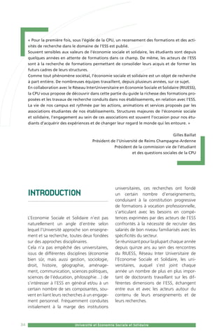 34 CPU - Université et Economie Sociale et Solidaire - 201534 Université et Economie Sociale et Solidaire
INTRODUCTION
L’Economie Sociale et Solidaire n’est pas
naturellement un angle d’entrée selon
lequel l’Université approche son enseigne-
ment et sa recherche, toutes deux fondées
sur des approches disciplinaires.
Cela n’a pas empêché des universitaires,
issus de différentes disciplines (économie
bien sûr, mais aussi gestion, sociologie,
droit, histoire, géographie, aménage-
ment, communication, sciences politiques,
sciences de l’éducation, philosophie…) de
s’intéresser à l’ESS en général et/ou à un
certain nombre de ses composantes, sou-
vent en liant leurs recherches à un engage-
ment personnel. Fréquemment conduites
initialement à la marge des institutions
universitaires, ces recherches ont fondé
un certain nombre d’enseignements,
conduisant à la constitution progressive
de formations à vocation professionnelle,
s’articulant avec les besoins en compé-
tences exprimées par des acteurs de l’ESS
confrontés à la nécessité de recruter des
salariés de bon niveau familiarisés avec les
spécificités du secteur.
Se réunissant pour la plupart chaque année
depuis quinze ans au sein des rencontres
du RIUESS, Réseau Inter Universitaire de
l’Economie Sociale et Solidaire, les uni-
versitaires, auquel s’est joint chaque
année un nombre de plus en plus impor-
tant de doctorants travaillant sur les dif-
férentes dimensions de l’ESS, échangent
entre eux et avec les acteurs autour du
contenu de leurs enseignements et de
leurs recherches.
« Pour la première fois, sous l’égide de la CPU, un recensement des formations et des acti-
vités de recherche dans le domaine de l’ESS est publié.
Souvent sensibles aux valeurs de l’économie sociale et solidaire, les étudiants sont depuis
quelques années en attente de formations dans ce champ. De même, les acteurs de l’ESS
sont à la recherche de formations permettant de consolider leurs acquis et de former les
futurs cadres de leurs structures.
Comme tout phénomène sociétal, l’économie sociale et solidaire est un objet de recherche
à part entière. De nombreuses équipes travaillent, depuis plusieurs années, sur ce sujet.
En collaboration avec le Réseau InterUniversitaire en Economie Sociale et Solidaire (RIUESS),
la CPU vous propose de découvrir dans cette partie du guide la richesse des formations pro-
posées et les travaux de recherche conduits dans nos établissements, en relation avec l’ESS.
La vie de nos campus est rythmée par les actions, animations et services proposés par les
associations étudiantes de nos établissements. Structures majeures de l’économie sociale
et solidaire, l’engagement au sein de ces associations est souvent l’occasion pour nos étu-
diants d’acquérir des expériences et de changer leur regard le monde qui les entoure. »
Gilles Baillat
Président de l’Université de Reims Champagne-Ardenne
Président de la commission vie de l’étudiant
et des questions sociales de la CPU
 