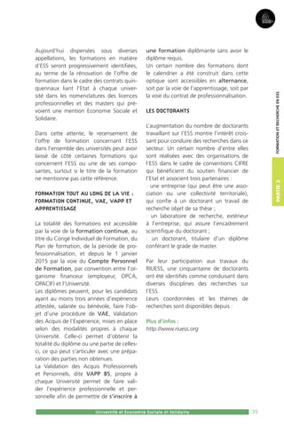 35
Partie2
CPU - Université et Economie Sociale et Solidaire - 2015
FormationetRechercheenESS
35
Partie2
Université et Economie Sociale et Solidaire
FormationetRechercheenESS
Aujourd’hui dispersées sous diverses
appellations, les formations en matière
d’ESS seront progressivement identifiées,
au terme de la rénovation de l’offre de
formation dans le cadre des contrats quin-
quennaux liant l’Etat à chaque univer-
sité dans les nomenclatures des licences
professionnelles et des masters qui pré-
voient une mention Economie Sociale et
Solidaire.
Dans cette attente, le recensement de
l’offre de formation concernant l’ESS
dans l’ensemble des universités peut avoir
laissé de côté certaines formations qui
concernent l’ESS ou une de ses compo-
santes, surtout si le titre de la formation
ne mentionne pas cette référence.
Formation tout au long de la vie :
formation continue, VAE, VAPP et
apprentissage
La totalité des formations est accessible
par la voie de la formation continue, au
titre du Congé Individuel de Formation, du
Plan de formation, de la période de pro-
fessionnalisation, et depuis le 1 janvier
2015 par la voie du Compte Personnel
de Formation, par convention entre l’or-
ganisme financeur (employeur, OPCA,
OPACIF) et l’Université.
Les diplômes peuvent, pour les candidats
ayant au moins trois années d’expérience
attestée, salariée ou bénévole, faire l’ob-
jet d’une procédure de VAE, Validation
des Acquis de l’Expérience, mises en place
selon des modalités propres à chaque
Université. Celle-ci permet d’obtenir la
totalité du diplôme ou une partie de celles-
ci, ce qui peut s’articuler avec une prépa-
ration des parties non obtenues.
La Validation des Acquis Professionnels
et Personnels, dite VAPP 85, propre à
chaque Université permet de faire vali-
der l’expérience professionnelle et per-
sonnelle afin de permettre de s’inscrire à
une formation diplômante sans avoir le
diplôme requis.
Un certain nombre des formations dont
le calendrier a été construit dans cette
optique sont accessibles en alternance,
soit par la voie de l’apprentissage, soit par
la voie du contrat de professionnalisation.
Les doctorants
L’augmentation du nombre de doctorants
travaillant sur l’ESS montre l’intérêt crois-
sant pour conduire des recherches dans ce
secteur. Un certain nombre d’entre elles
sont réalisées avec des organisations de
l’ESS dans le cadre de conventions CIFRE
qui bénéficient du soutien financier de
l’Etat et associent trois partenaires :
· une entreprise (qui peut être une asso-
ciation ou une collectivité territoriale),
qui confie à un doctorant un travail de
recherche objet de sa thèse ;
· un laboratoire de recherche, extérieur
à l’entreprise, qui assure l’encadrement
scientifique du doctorant ;
· un doctorant, titulaire d’un diplôme
conférant le grade de master.
Par leur participation aux travaux du
RIUESS, une cinquantaine de doctorants
ont été identifiés comme conduisant dans
diverses disciplines des recherches sur
l’ESS.
Leurs coordonnées et les thèmes de
recherches sont disponibles depuis :
Plus d’infos :
http://www.riuess.org
 