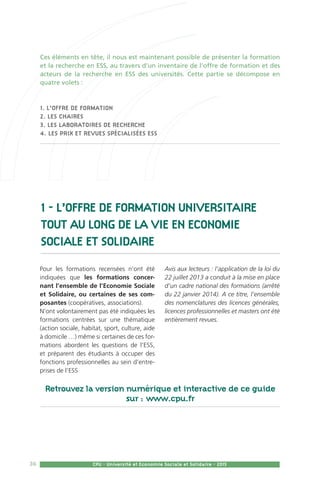 36 CPU - Université et Economie Sociale et Solidaire - 2015
Ces éléments en tête, il nous est maintenant possible de présenter la formation
et la recherche en ESS, au travers d’un inventaire de l’offre de formation et des
acteurs de la recherche en ESS des universités. Cette partie se décompose en
quatre volets :
1. l’offre de formation
2. les chaires
3. les laboratoires de recherche
4. les prix et revues spécialisées ESS
1 - L’OFFRE DE FORMATION UNIVERSITAIRE
TOUT AU LONG DE LA VIE en Economie
Sociale et Solidaire
Pour les formations recensées n’ont été
indiquées que les formations concer-
nant l’ensemble de l’Economie Sociale
et Solidaire, ou certaines de ses com-
posantes (coopératives, associations).
N’ont volontairement pas été indiquées les
formations centrées sur une thématique
(action sociale, habitat, sport, culture, aide
à domicile …) même si certaines de ces for-
mations abordent les questions de l’ESS,
et préparent des étudiants à occuper des
fonctions professionnelles au sein d’entre-
prises de l’ESS
Avis aux lecteurs : l’application de la loi du
22 juillet 2013 a conduit à la mise en place
d’un cadre national des formations (arrêté
du 22 janvier 2014). A ce titre, l’ensemble
des nomenclatures des licences générales,
licences professionnelles et masters ont été
entièrement revues.
Retrouvez la version numérique et interactive de ce guide
sur : www.cpu.fr
 