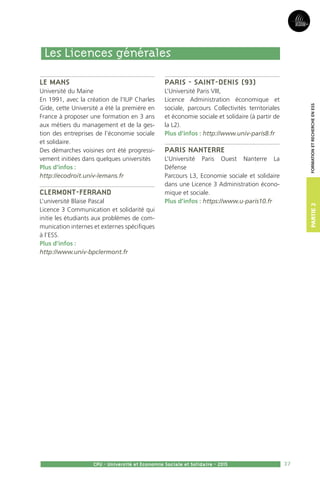 37
Partie2
CPU - Université et Economie Sociale et Solidaire - 2015
FormationetRechercheenESS
Le Mans
Université du Maine
En 1991, avec la création de l’IUP Charles
Gide, cette Université a été la première en
France à proposer une formation en 3 ans
aux métiers du management et de la ges-
tion des entreprises de l’économie sociale
et solidaire.
Des démarches voisines ont été progressi-
vement initiées dans quelques universités
Plus d’infos :
http://ecodroit.univ-lemans.fr
Clermont-Ferrand
L’université Blaise Pascal
Licence 3 Communication et solidarité qui
initie les étudiants aux problèmes de com-
munication internes et externes spécifiques
à l’ESS.
Plus d’infos :
http://www.univ-bpclermont.fr
Paris - Saint-denis (93)
L’Université Paris VIII,
Licence Administration économique et
sociale, parcours Collectivités territoriales
et économie sociale et solidaire (à partir de
la L2).
Plus d’infos : http://www.univ-paris8.fr
Paris Nanterre
L’Université Paris Ouest Nanterre La
Défense
Parcours L3, Economie sociale et solidaire
dans une Licence 3 Administration écono-
mique et sociale.
Plus d’infos : https://www.u-paris10.fr
Les Licences générales
 