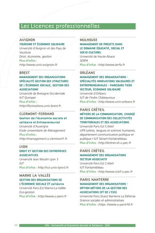 38 CPU - Université et Economie Sociale et Solidaire - 2015
Avignon
Tourisme et économie solidaire
Université d’Avignon et des Pays de
Vaucluse
Droit, économie, gestion
Plus d’infos :
http://www.univ-avignon.fr
Brest
Management des Organisations
Spécialité Gestion des structures
de l’économie sociale, Gestion des
associations
Université de Bretagne Occidentale
IUT Quimper
Plus d’infos :
http://formations.univ-brest.fr
Clermont-Ferrand
Gestion de l’économie sociale et
solidaire et Entrepreneuriat
Université d’Auvergne
Ecole universitaire de Management
Plus d’infos :
http://management.u-clermont1.fr
Lyon
Droit et Gestion des entreprises
associatives
Université Jean Moulin Lyon 3
IUT
Plus d’infos : http://iut.univ-lyon3.fr
Marne la Vallée
Gestion des organisations de
l’économie sociale et solidaire
Université Paris-Est Marne-La-Vallée
Eco-gestion
Plus d’infos : http://www.u-pem.fr
Mulhouse
Management de projets dans
le domaine éducatif, social et
socio-culturel
Université de Haute-Alsace
SERFA
Plus d’infos : http://www.serfa.fr
Orléans
Management des organisations -
Spécialités Innovations solidaires et
entrepreneuriales - Parcours Tiers
secteur, économie solidaire
Université d’Orléans
IUT de l’Indre Châteauroux
Plus d’infos : http://www.univ-orleans.fr
Paris Créteil
Métiers de la communication, Chargé
de communication des collectivités
territoriales et des associations
Université Paris Est Créteil
UFR Lettres, langues et sciences humaines,
département communication politique et
publique / IUT Sénart-Fontainebleau
Plus d’infos : http://lettres-sh.u-pec.fr
Paris Créteil
Management des organisations
secteur associatif
Université Paris Est Créteil
IUT Fontainebleau
Plus d’infos : http://www.iutsf.u-pec.fr
Paris Nanterre
Management des organisations -
Option Métiers de la gestion des
associations (et de l’ESS)
Université Paris Ouest Nanterre La Défense
Science sociales et administratives
Plus d’infos : https ://www.u-paris10.fr
Les Licences professionnelles
 