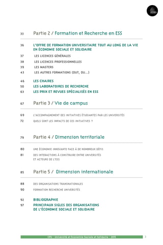 3CPU - Université et Economie Sociale et Solidaire - 2015
33	 Partie 2 / Formation et Recherche en ESS
36 	 L’OFFRE DE FORMATION UNIVERSITAIRE TOUT AU LONG DE LA VIE
en Économie Sociale et Solidaire
37	 Les licences générales
38	 Les Licences Professionnelles
39	 Les Masters
43	 Les autres formations (DUT, DU...)
46	 LES CHAIRES
50	 LES LABORATOIRES DE RECHERCHE
63	 LES PRIX ET REVUES SPÉCIALISÉS EN ESS
67	 Partie 3 / Vie de campus
69	 L’accompagnement des initiatives étudiantes par les universités
72	 Quels sont les impacts de ces initiatives ?
79	 Partie 4 / Dimension territoriale
80	 Une économie innovante face à de nombreux défis
81	 Des interactions à construire entre universités 	
et acteurs de l’ESS
85	 Partie 5 / Dimension internationale
88	 Des organisations transnationales
90	 Formation recherche Universités
92	 Bibliographie
97	PRINCIPAUX SIGLES DES ORGANISATIONS
DE L’ÉCONOMIE SOCIALE ET SOLIDAIRE
 