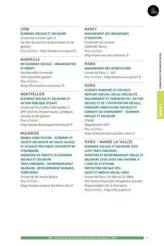 41
Partie2
CPU - Université et Economie Sociale et Solidaire - 2015
FormationetRechercheenESS
Lyon
Économie sociale et solidaire
Université Lumière Lyon 2
Faculté de sciences économiques et de
gestion
Plus d’infos : http://www.univ-lyon2.fr
Marseille
RH-économie sociale : organisation
et projet
Aix-Marseille Université
UFR Economie gestion
Plus d’infos :
lhttp://formations.univ-amu.fr
Montpellier
Economie sociale et solidaire et
action publique (ESSAP)
Université Paul-Valéry Montpellier 3
UFR Sciences Economiques, juridiques,
sociales et de gestion
Plus d’infos :
http://www.developpementsocial.fr
Mulhouse
Double habilitation : Economie et
société Université de Haute-Alsace
et Sciences politiques Université de
Strasbourg
Ingénierie de projets en économie
sociale et solidaire
trois parcours : Entrepreneuriat
solidaire, Développement durable,
Territoires
Université de Haute-Alsace
Plus d’infos :
htpp://www.campus-fonderie.uha.fr
Nancy
Management des Organismes
d’Insertion
Université de Lorraine
ISAM-IAE Nancy
Plus d’infos :
http://isam-iae.univ-lorraine.fr
Paris
Management des associations
Université Paris 1 - IAE
Plus d’infos : http://www.univ-paris1.fr
Paris
Sciences humaines et sociales
mention travail social spécialité
encadrement et ingénierie de l’action
sociale et de l’intervention sociale,
parcours Innovations sociales et
conduite du changement - Économie
sociale et solidaire
CNAM
Département DIST
Plus d’infos :
http://intervention-sociale.cnam.fr
Paris - Marne la Vallée
Economie sociale et solidaire (ESS)
avec trois parcours :
Insertion et Entreprenariat Social et
Solidaire (IESS) avec une antenne à
l’Irup de St Etienne
Protection sociale (PS)
Santé et Médico-social (SMS)
Université Paris- Est Marne la Vallée
IFIS (Institut Francilien d’Ingénerie Sociale)
Responsable(s) de la formation 
Plus d’infos : http://ifis.u-pem.fr
 