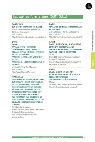 43
Partie2
CPU - Université et Economie Sociale et Solidaire - 2015
FormationetRechercheenESS
Bordeaux
DUT Gestion urbaine et solidarité
Institut Universitaire de Technologie
Bordeaux Montaigne
Plus d’infos :
http://www.iut.u-bordeaux-montaigne.fr
Evry
DEUST -
Travail social : Métiers de
l’Aménagement et des Activités
Sociales (MAAS) Mention : Économie
sociale et solidaire
Parcours 1 : médiation urbaine et
sociale
Parcours 2 : médiation éducative et
sportive
Université d’Evry Val d’Essonne
Plus d’infos :
http://deust.hautetfort.com
Marseille
DESU Ingénierie des organismes sans
but lucratif – Droit de l’Economie
Sociale et Solidaire, organisé
en coopération avec la Chambre
régionale de l’économie sociale
et solidaire Provence Alpes Cote
d’Azur, s’adresse notamment
aux juristes et aux dirigeants de
structures de l’économie sociale et
solidaire en formation initiale ou
continue.
Aix-Marseille Université
Institut de Droit des Affaires - Faculté de
Droit et de Science Politique
Plus d’infos : http://www.ida-
aixmarseille.fr
Paris
Formation Continue «DU Responsable
mutualiste»
Université Paris 1 Panthéon Sorbonne
Plus d’infos :
http://formation-continue.univ-paris1.fr
Paris
Caen, Bordeaux, Angoulême
Certificat de spécialisation
Innovations sociales - ESS - Economie
plurielle - société de services
CNAM
Cnam ESS-Chaire d’économie solidaire
Formation continue
Plus d’infos : http://rtes.fr/IMG/pdf/13-
14_Innov-_socio.pdf
Paris
Lille, Dijon et Guéret
Manager d’organismes à vocation
sociale et culturelle
Diplôme homologué au niveau I
CNAM
Cnam CESTES Centre d’Economie Sociale
Plus d’infos : http://cestes.cnam.fr
Les autres formations (DUT, DU...)
 