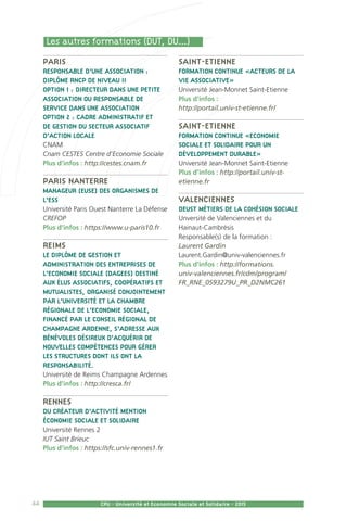 44 CPU - Université et Economie Sociale et Solidaire - 2015
Paris
Responsable d’une association :
Diplôme RNCP de niveau II
Option 1 : directeur dans une petite
association ou responsable de
service dans une association
Option 2 : cadre administratif et
de gestion du secteur associatif
d’action locale
CNAM
Cnam CESTES Centre d’Economie Sociale
Plus d’infos : http://cestes.cnam.fr
Paris Nanterre
Manageur (euse) des organismes de
l’ESS
Université Paris Ouest Nanterre La Défense
CREFOP
Plus d’infos : https://www.u-paris10.fr
Reims
Le Diplôme de Gestion et
Administration des Entreprises de
l’Economie Sociale (DAGEES) destiné
aux élus associatifs, coopératifs et
mutualistes, organisé conjointement
par l’Université et la Chambre
Régionale de l’Economie Sociale,
financé par le conseil régional de
Champagne Ardenne, s’adresse aux
bénévoles désireux d’acquérir de
nouvelles compétences pour gérer
les structures dont ils ont la
responsabilité.
Université de Reims Champagne Ardennes
Plus d’infos : http://cresca.fr/
Rennes
DU Créateur d’activité mention
économie sociale et solidaire
Université Rennes 2
IUT Saint Brieuc
Plus d’infos : https://sfc.univ-rennes1.fr
Saint-Etienne
Formation continue «Acteurs de la
vie associative»
Université Jean-Monnet Saint-Etienne
Plus d’infos :
http://portail.univ-st-etienne.fr/
Saint-Etienne
Formation continue «Economie
sociale et solidaire pour un
développement durable»
Université Jean-Monnet Saint-Etienne
Plus d’infos : http://portail.univ-st-
etienne.fr
Valenciennes
DEUST Métiers de la Cohésion Sociale
Unversité de Valenciennes et du
Hainaut-Cambrésis
Responsable(s) de la formation :
Laurent Gardin
Laurent.Gardin@univ-valenciennes.fr
Plus d’infos : http://formations.
univ-valenciennes.fr/cdm/program/
FR_RNE_0593279U_PR_D2NMC261
Les autres formations (DUT, DU...)
 