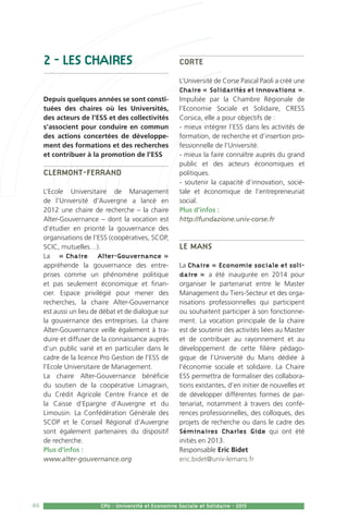 46 CPU - Université et Economie Sociale et Solidaire - 2015
2 - LES CHAIRES
Depuis quelques années se sont consti-
tuées des chaires où les Universités,
des acteurs de l’ESS et des collectivités
s’associent pour conduire en commun
des actions concertées de développe-
ment des formations et des recherches
et contribuer à la promotion de l’ESS
Clermont-Ferrand
L’Ecole Universitaire de Management
de l’Université d’Auvergne a lancé en
2012 une chaire de recherche – la chaire
Alter-Gouvernance – dont la vocation est
d’étudier en priorité la gouvernance des
organisations de l’ESS (coopératives, SCOP,
SCIC, mutuelles…).
La « Chaire Alter-Gouvernance »
appréhende la gouvernance des entre-
prises comme un phénomène politique
et pas seulement économique et finan-
cier. Espace privilégié pour mener des
recherches, la chaire Alter-Gouvernance
est aussi un lieu de débat et de dialogue sur
la gouvernance des entreprises. La chaire
Alter-Gouvernance veille également à tra-
duire et diffuser de la connaissance auprès
d’un public varié et en particulier dans le
cadre de la licence Pro Gestion de l’ESS de
l’Ecole Universitaire de Management.
La chaire Alter-Gouvernance bénéficie
du soutien de la coopérative Limagrain,
du Crédit Agricole Centre France et de
la Caisse d’Epargne d’Auvergne et du
Limousin. La Confédération Générale des
SCOP et le Conseil Régional d’Auvergne
sont également partenaires du dispositif
de recherche.
Plus d’infos :
www.alter-gouvernance.org
Corte
L’Université de Corse Pascal Paoli a créé une
Chaire « Solidarités et innovations ».
Impulsée par la Chambre Régionale de
l’Economie Sociale et Solidaire, CRESS
Corsica, elle a pour objectifs de :
- mieux intégrer l’ESS dans les activités de
formation, de recherche et d’insertion pro-
fessionnelle de l’Université.
- mieux la faire connaître auprès du grand
public et des acteurs économiques et
politiques.
- soutenir la capacité d’innovation, socié-
tale et économique de l’entrepreneuriat
social.
Plus d’infos :
http://fundazione.univ-corse.fr
Le Mans
La Chaire « Economie sociale et soli-
daire » a été inaugurée en 2014 pour
organiser le partenariat entre le Master
Management du Tiers-Secteur et des orga-
nisations professionnelles qui participent
ou souhaitent participer à son fonctionne-
ment. La vocation principale de la chaire
est de soutenir des activités liées au Master
et de contribuer au rayonnement et au
développement de cette filière pédago-
gique de l’Université du Mans dédiée à
l’économie sociale et solidaire. La Chaire
ESS permettra de formaliser des collabora-
tions existantes, d’en initier de nouvelles et
de développer différentes formes de par-
tenariat, notamment à travers des confé-
rences professionnelles, des colloques, des
projets de recherche ou dans le cadre des
Séminaires Charles Gide qui ont été
initiés en 2013.
Responsable Eric Bidet
eric.bidet@univ-lemans.fr
 