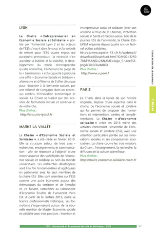 47
Partie2
CPU - Université et Economie Sociale et Solidaire - 2015
FormationetRechercheenESS
Lyon
La Chaire « Entrepreneuriat en
Economie Sociale et Solidaire » por-
tée par l’Université Lyon 2 et les acteurs
de l’ESS s’inscrit dans le souci et la volonté
de relever pour l’ESS quatre enjeux qui
paraissent primordiaux : la nécessité d’en
accroître la lisibilité et la visibilité, le déve-
loppement du mode d’entreprendre
qu’elle concrétise, l’évitement du piège de
la « banalisation » et la capacité à produire
une offre « Economie Sociale et Solidaire »
alternative et différente de l’offre classique
pour répondre à la demande sociale, par
une volonté de s’engager dans un proces-
sus continu d’innovation économique et
sociale. La Chaire se traduit par des acti-
vités de formations initiale et continue et
de recherche.
Plus d’infos :
http://eco.univ-lyon2.fr
Marne la Vallée
La Chaire « d’Economie Sociale et
Solidaire » a été créée en février 2010.
Elle se structure autour de trois axes -
recherches, enseignements et communica-
tion - afin de répondre à l’objectif d’une
reconnaissance des spécificités de l’écono-
mie sociale et solidaire au sein du monde
universitaire. Les recherches développées
sont à la fois fondamentales et appliquées
en partenariat avec les sept membres de
la chaire ESS. Elles sont orientées sur l’ESS
comme une autre économie autour des
thématiques du territoire et de l’emploi
et, ce faisant, rattachées au Laboratoire
d’économie Erudite de l’université Paris
Est. A partir de la rentrée 2015, outre sa
licence professionnelle historique, ses for-
mations s’organiseront autour de la nou-
velle mention de Master Economie sociale
et solidaire avec trois parcours : Insertion et
entreprenariat social et solidaire (avec son
antenne à l’Irup de St Etienne), Protection
sociale et Santé et médico-social. Lors de la
journée ESS de l’université, la Chaire ESS-
UPEM organise depuis quatre ans un festi-
val vidéos solidaires.
https://messagerie-13.sfr.fr/webmail/
download/Download.html?IDMSG=3250
78PJRANG=2NAME=logo_ChaireESS.
pngFOLDER=INBOX
Plus d’infos :
http://www.u-pem.f
Paris
Le Cnam, dans la lignée de son histoire
originale, dispose d’une expertise dans le
champ de l’économie sociale et solidaire
qui lui permet de proposer des forma-
tions et interventions variées et complé-
mentaires. La Chaire « d’économie
solidaire » créée en 2014 mène des
activités concernant l’ensemble de l’éco-
nomie sociale et solidaire (ESS), avec une
attention particulière portée sur ses inno-
vations sociales et ses composantes asso-
ciatives. La chaire couvre les trois missions
du Cnam : l’enseignement, la recherche, la
diffusion de la culture scientifique.
Plus d’infos :
http://chaire-economie-solidaire.cnam.fr
 