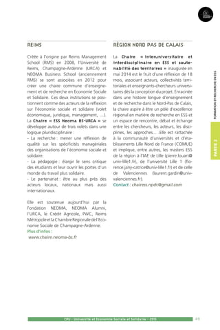 49
Partie2
CPU - Université et Economie Sociale et Solidaire - 2015
FormationetRechercheenESS
Reims
Créée à l’origine par Reims Management
School (RMS) en 2008, l’Université de
Reims, Champagne-Ardenne (URCA) et
NEOMA Business School (anciennement
RMS) se sont associées en 2012 pour
créer une chaire commune d’enseigne-
ment et de recherche en Economie Sociale
et Solidaire. Ces deux institutions se posi-
tionnent comme des acteurs de la réflexion
sur l’économie sociale et solidaire (volet
économique, juridique, management, …).
La Chaire « ESS Neoma BS-URCA » se
développe autour de trois volets dans une
logique pluridisciplinaire :
- La recherche : mener une réflexion de
qualité sur les spécificités managériales
des organisations de l’économie sociale et
solidaire.
- La pédagogie : élargir le sens critique
des étudiants et leur ouvrir les portes d’un
monde du travail plus solidaire.
- Le partenariat : être au plus près des
acteurs locaux, nationaux mais aussi
internationaux.
Elle est soutenue aujourd’hui par la
Fondation NEOMA, NEOMA Alumni,
l’URCA, le Crédit Agricole, PWC, Reims
MétropoleetlaChambreRégionaledel’Eco-
nomie Sociale de Champagne-Ardenne.
Plus d’infos :
www.chaire.neoma-bs.fr
Région Nord Pas de Calais
La Chaire « interuniversitaire et
interdisciplinaire en ESS et soute-
nabilité des territoires » inaugurée en
mai 2014 est le fruit d’une réflexion de 18
mois, associant acteurs, collectivités terri-
toriales et enseignants-chercheurs universi-
taires dès la conception du projet. Enracinée
dans une histoire longue d’enseignement
et de recherche dans le Nord-Pas de Calais,
la chaire aspire à être un pôle d’excellence
régional en matière de recherche en ESS et
un espace de rencontre, débat et échange
entre les chercheurs, les acteurs, les disci-
plines, les approches... .Elle est rattachée
à la communauté d’universités et d’éta-
blissements Lille Nord de France (COMUE)
et implique, entre autres, les masters ESS
de la région à l’IAE de Lille (pierre.louart@
univ-lille1.fr), de l’université Lille 1 (flo-
rence.jany-catrice@univ-lille1.fr) et de celle
de Valenciennes (laurent.gardin@univ-
valenciennes.fr).
Contact : chairess.npdc@gmail.com
 