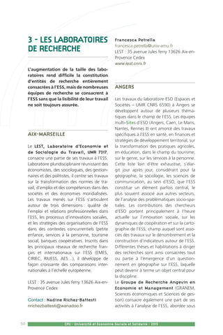 50 CPU - Université et Economie Sociale et Solidaire - 2015
3 - LES LABORATOIRES
DE RECHERCHE
L’augmentation de la taille des labo-
ratoires rend difficile la constitution
d’entités de recherche entièrement
consacrées à l’ESS, mais de nombreuses
équipes de recherche se consacrent à
l’ESS sans que la lisibilité de leur travail
ne soit toujours assurée.
Aix-Marseille
Le LEST, Laboratoire d’Economie et
de Sociologie du Travail, UMR 7317,
consacre une partie de ses travaux à l’ESS.
Laboratoire pluridisciplinaire réunissant des
économistes, des sociologues, des gestion-
naires et des politistes, il centre ses travaux
sur la transformation des normes de tra-
vail, d’emploi et des compétences dans des
sociétés et des économies mondialisées.
Les travaux menés sur l’ESS s’articulent
autour de trois dimensions : qualité de
l’emploi et relations professionnelles dans
l’ESS, les processus d’innovations sociales,
et les stratégies des organisations de l’ESS
dans des contextes concurrentiels (petite
enfance, services à la personne, tourisme
social, banques coopératives. Inscrits dans
les principaux réseaux de recherche fran-
çais et internationaux sur l’ESS (EMES,
CIRIEC, RIUESS, AES…), il développe de
façon croissante des comparaisons inter-
nationales à l’échelle européenne.
LEST : 35 avenue Jules ferry 13626 Aix-en-
Provence Cedex
Contact : Nadine Richez-Battesti
nrichezbattesti@wanadoo.fr
Francesca Petrella
francesca.petrella@univ-amu.fr
LEST : 35 avenue Jules ferry 13626 Aix-en-
Provence Cedex
www.lest.cnrs.fr
Angers
Les travaux du laboratoire ESO (Espaces et
Sociétés – UMR CNRS 6590) à Angers se
développent autour de plusieurs théma-
tiques dans le champ de l’ESS. Les équipes
multi-Sites d’ESO (Angers, Caen, Le Mans,
Nantes, Rennes II) ont amorcé des travaux
spécifiques à l’ESS en santé, en finances et
stratégies de développement territorial, sur
la transformation des pratiques agricoles,
en éducation, dans le champ du tourisme,
sur le genre, sur les services à la personne.
Cette liste loin d’être exhaustive, s’élar-
git jour après jour, considérant pour la
géographie, la sociologie, les sciences de
communication, au sein d’ESO, que l’ESS
constitue un élément parfois central, le
plus souvent associé aux autres secteurs,
de l’analyse des problématiques socio-spa-
tiales. Les contributions des chercheurs
d’ESO portent principalement à l’heure
actuelle sur l’innovation sociale, sur les
dynamiques de coopération et sur la carto-
graphie de l’ESS, champ auquel sont asso-
ciés des travaux sur le dénombrement et la
construction d’indicateurs autour de l’ESS.
Différentes thèses et habilitations à diriger
des recherches sont ainsi consacrées tout
ou partie à l’émergence d’un question-
nement en géographie sur l’ESS, laquelle
peut devenir à terme un objet central pour
la discipline.
Le Groupe de Recherche Angevin en
Economie et Management (GRANEM,
Sciences économiques et Sciences de ges-
tion) consacre également une part de ses
activités à l’analyse de l’ESS, abordée sous
 