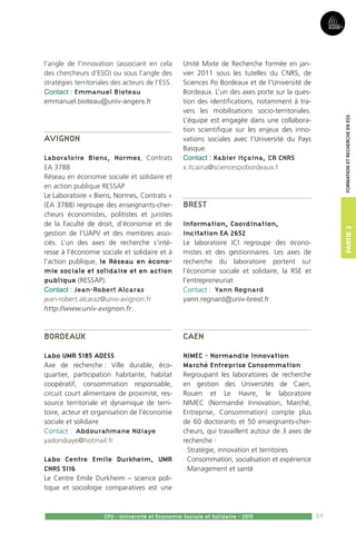 51
Partie2
CPU - Université et Economie Sociale et Solidaire - 2015
FormationetRechercheenESS
l’angle de l’innovation (associant en cela
des chercheurs d’ESO) ou sous l’angle des
stratégies territoriales des acteurs de l’ESS.
Contact : Emmanuel Bioteau
emmanuel.bioteau@univ-angers.fr
Avignon
Laboratoire Biens, Normes, Contrats
EA 3788
Réseau en économie sociale et solidaire et
en action publique RESSAP
Le Laboratoire « Biens, Normes, Contrats »
(EA 3788) regroupe des enseignants-cher-
cheurs économistes, politistes et juristes
de la Faculté de droit, d’économie et de
gestion de l’UAPV et des membres asso-
ciés. L’un des axes de recherche s’inté-
resse à l’économie sociale et solidaire et à
l’action publique, le Réseau en écono-
mie sociale et solidaire et en action
publique (RESSAP).
Contact : Jean-Robert Alcaras
jean-robert.alcaraz@univ-avignon.fr
http://www.univ-avignon.fr
Bordeaux
Labo UMR 5185 ADESS
Axe de recherche : Ville durable, éco-
quartier, participation habitante, habitat
coopératif, consommation responsable,
circuit court alimentaire de proximité, res-
source territoriale et dynamique de terri-
toire, acteur et organisation de l’économie
sociale et solidaire
Contact : Abdourahmane Ndiaye
yadondiaye@hotmail.fr
Labo Centre Emile Durkheim, UMR
CNRS 5116
Le Centre Emile Durkheim – science poli-
tique et sociologie comparatives est une
Unité Mixte de Recherche formée en jan-
vier 2011 sous les tutelles du CNRS, de
Sciences Po Bordeaux et de l’Université de
Bordeaux. L’un des axes porte sur la ques-
tion des identifications, notamment à tra-
vers les mobilisations socio-territoriales.
L’équipe est engagée dans une collabora-
tion scientifique sur les enjeux des inno-
vations sociales avec l’Université du Pays
Basque.
Contact : Xabier Itçaina, CR CNRS
x.itcaina@sciencespobordeaux.f
Brest
Information, Coordination,
Incitation EA 2652
Le laboratoire ICI regroupe des écono-
mistes et des gestionnaires. Les axes de
recherche du laboratoire portent sur
l’économie sociale et solidaire, la RSE et
l’entrepreneuriat
Contact : Yann Regnard
yann.regnard@univ-brest.fr
Caen
NIMEC - Normandie Innovation
Marché Entreprise Consommation
Regroupant les laboratoires de recherche
en gestion des Universités de Caen,
Rouen et Le Havre, le laboratoire
NIMEC (Normandie Innovation, Marché,
Entreprise, Consommation) compte plus
de 60 doctorants et 50 enseignants-cher-
cheurs, qui travaillent autour de 3 axes de
recherche :
· Stratégie, innovation et territoires
· Consommation, socialisation et expérience
· Management et santé
 