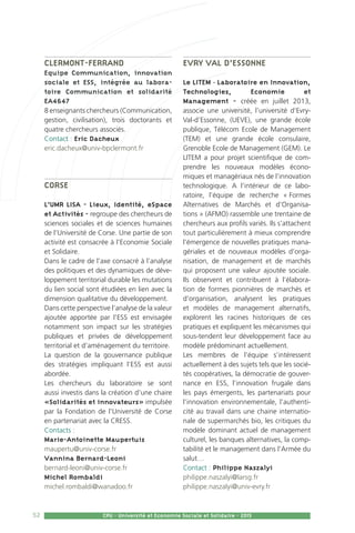52 CPU - Université et Economie Sociale et Solidaire - 2015
Clermont-Ferrand
Equipe Communication, innovation
sociale et ESS, intégrée au labora-
toire Communication et solidarité
EA4647
8 enseignants chercheurs (Communication,
gestion, civilisation), trois doctorants et
quatre chercheurs associés.
Contact : Eric Dacheux
eric.dacheux@univ-bpclermont.fr
Corse
L’UMR LISA - Lieux, Identité, eSpace
et Activités - regroupe des chercheurs de
sciences sociales et de sciences humaines
de l’Université de Corse. Une partie de son
activité est consacrée à l’Economie Sociale
et Solidaire.
Dans le cadre de l’axe consacré à l’analyse
des politiques et des dynamiques de déve-
loppement territorial durable les mutations
du lien social sont étudiées en lien avec la
dimension qualitative du développement.
Dans cette perspective l’analyse de la valeur
ajoutée apportée par l’ESS est envisagée
notamment son impact sur les stratégies
publiques et privées de développement
territorial et d’aménagement du territoire.
La question de la gouvernance publique
des stratégies impliquant l’ESS est aussi
abordée.
Les chercheurs du laboratoire se sont
aussi investis dans la création d’une chaire
«Solidarités et innovateurs» impulsée
par la Fondation de l’Université de Corse
en partenariat avec la CRESS.
Contacts :
Marie-Antoinette Maupertuis
maupertu@univ-corse.fr
Vannina Bernard-Leoni
bernard-leoni@univ-corse.fr
Michel Rombaldi
michel.rombaldi@wanadoo.fr
Evry Val d’Essonne
Le LITEM - Laboratoire en Innovation,
Technologies, Economie et
Management - créée en juillet 2013,
associe une université, l’université d’Evry-
Val-d’Essonne, (UEVE), une grande école
publique, Télécom Ecole de Management
(TEM) et une grande école consulaire,
Grenoble Ecole de Management (GEM). Le
LITEM a pour projet scientifique de com-
prendre les nouveaux modèles écono-
miques et managériaux nés de l’innovation
technologique. A l’intérieur de ce labo-
ratoire, l’équipe de recherche « Formes
Alternatives de Marchés et d’Organisa-
tions » (AFMO) rassemble une trentaine de
chercheurs aux profils variés. Ils s’attachent
tout particulièrement à mieux comprendre
l’émergence de nouvelles pratiques mana-
gériales et de nouveaux modèles d’orga-
nisation, de management et de marchés
qui proposent une valeur ajoutée sociale.
Ils observent et contribuent à l’élabora-
tion de formes pionnières de marchés et
d’organisation, analysent les pratiques
et modèles de management alternatifs,
explorent les racines historiques de ces
pratiques et expliquent les mécanismes qui
sous-tendent leur développement face au
modèle prédominant actuellement.
Les membres de l’équipe s’intéressent
actuellement à des sujets tels que les socié-
tés coopératives, la démocratie de gouver-
nance en ESS, l’innovation frugale dans
les pays émergents, les partenariats pour
l’innovation environnementale, l’authenti-
cité au travail dans une chaine internatio-
nale de supermarchés bio, les critiques du
modèle dominant actuel de management
culturel, les banques alternatives, la comp-
tabilité et le management dans l’Armée du
salut…
Contact : Philippe Naszalyi
philippe.naszalyi@larsg.fr
philippe.naszalyi@univ-evry.fr
 