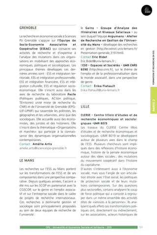 53
Partie2
CPU - Université et Economie Sociale et Solidaire - 2015
FormationetRechercheenESS
Grenoble
La recherche en économie sociale à Sciences
Po Grenoble s’appuie sur l’Equipe de
Socio-Economie Associative et
Coopérative (ESEAC) qui consacre ses
activités de recherche et d’expertise à
l’analyse des mutations dans ces organi-
sations en mobilisant des approches éco-
nomiques, politiques et sociologiques. Les
principaux thèmes développés ces der-
nières années sont : ESS et intégration ter-
ritoriale, ESS et intégration professionnelle,
ESS et intégration financière, ESS et inté-
gration culturelle, ESS et régulation socio-
économique. Elle s’inscrit aussi dans les
axes de recherche du laboratoire Pacte
(Politiques publiques, ACtion politique,
TErritoires) unité mixte de recherche du
CNRS et de l’Université de Grenoble (IEPG-
UJF-UPMF) qui rassemble les politistes, les
géographes et les urbanistes, ainsi que des
sociologues. Elle accueille aussi des écono-
mistes, des juristes et des historiens. Elle
s’inscrit dans la thématique «Organisations
et marchés» qui participe à la connais-
sance des dynamiques organisationnelles
contemporaines.
Contact : Amélie Artis
amelie.artis@sciencespo-grenoble.fr
Le Mans
Les recherches sur l’ESS au Mans portent
sur les transformations de l’ESS et de ses
composantes dans une perspective compa-
rative. Depuis quelques années, l’accent a
été mis sur les SCOP en partenariat avec la
CGSCOP, sur le genre et l’emploi associa-
tif et sur l’entreprise sociale dans le cadre
de projets de recherche internationaux.
Ces recherches à dominante gestion et
sociologie sont principalement proposées
au sein de deux équipes de recherche de
l’université :
le Gains - Groupe d’Analyse des
Itinéraires et Niveaux Salariaux - au
sein duquel l’équipe Argumans - Atelier
de Recherche en Gestion de l’Univer-
sité du Mans - développe des recherches
en gestion (http://ecodroit.univ-lemans.fr/
Presentation-generale,319.html).
Contact Eric Bidet
Eric.Bidet@univ-lemans.fr ;
l’ESO - Espaces et Sociétés - UMR CNRS
6590 (http://eso.cnrs.fr), sur le thème de
l’emploi et de la professionnalisation dans
le monde associatif, dans une perspective
de genre.
Contact : Érika Flahault
Erika.Flahault@univ-lemans.fr
Lille
CLERSE - Centre lillois d’études et de
recherche économiques et sociolo-
giques -UMR 8019
Les travaux du CLERSE Centre lillois
d’études et de recherche économiques et
sociologiques -UMR 8019 se développent
autour de plusieurs axes dans le champ
de l’ESS. Plusieurs chercheurs sont impli-
qués dans des réflexions d’histoire écono-
mique, histoire de la pensée économique
autour des idées sociales ; des mutations
du mouvement coopératif dans l’histoire
du capitalisme.
D’autres s’intéressent aussi à l’économie
sociale, mais sous l’angle de son articula-
tion étroite avec l’Etat social, les politiques
de protection sociale et de leurs muta-
tions contemporaines. Sur des questions
plus sectorielles, certains analysent le coup
de force politique qui a consisté à regrou-
per dans un même ensemble des activités
dites de «services à la personne». Ils ana-
lysent quels effets ces transformations poli-
tiques ont, directement ou indirectement,
sur les associations, acteurs historiques de
 