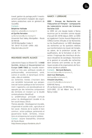 55
Partie2
CPU - Université et Economie Sociale et Solidaire - 2015
FormationetRechercheenESS
travail, gestion du partage profit / investis-
sement) permettent d’adapter des organi-
sations productives voire en génèrent de
nouvelles.
Contacts :
Delphine Vallade
delphine.vallade@univ-montp3.fr
et Cyrille Ferraton
cyrille.ferraton@univ-montp3.fr
Université Paul Valéry Montpellier - Route
de Mende
34199 Montpellier Cedex 5
Tél : 04 67 14 23 69 - UFR4 – AES
http://art-dev.cnrs.fr/
Mulhouse Haute Alsace
Laboratoire d’appui au Master ESS : le SAGE
Sociétés, Acteurs et Gouvernement en
Europe (UMR 7363) qui travaille notam-
ment sur trois axes: politiques sociales et
professionnelles; environnement, santé,
science et société; et dynamiques territo-
riales, villes et mobilités.
Les recherches menées s’inscrivent dans
une sensibilité transversale aux perspec-
tives de l’action publique et de l’environne-
ment. L’approche y est pluridisciplinaire et
appuyée par des recherches comparatives
des territoires en insistant sur la double
contextualisation (Nord/Sud)
La problématique principale s’articule
autour du développement durable et du
lien social (réseau 2DLiS).
Thèmes abordés : Développement durable,
citoyenneté et société civile ; agriculture et
lien social ; théories de la société et bien
commun ; action publique, partenariats et
gouvernance locale ; territoires, innova-
tions et entrepreneuriat social et solidaire.
Contact : Josiane Stoessel-Ritz, Université
de Haute-Alsace
http://www.campus-fonderie.uha.fr
Nancy / Lorraine
GREE - Groupe de Recherche sur
l’Education et l’Emploi - composante
du Laboratoire Lorrain de Sciences
Sociales 2L2S
Le GREE est une équipe basée à Nancy
reconnue par le ministère comme équipe
d’accueil (EA 3478) depuis 2005. Le GREE
est également Centre Associé Régional du
CÉREQ (Centre d’Études et de Recherches
sur les Qualifications). Le GRÉE développe
ses recherches sur les questions relatives
aux transformations du travail, de l’emploi,
du salaire, de la protection sociale, des
qualifications, de la formation et de l’in-
sertion. Il regroupe des chercheurs de plu-
sieurs disciplines (la sociologie, l’économie
et la gestion) et accueille des recherches
dont certaines sont centrées sur les poli-
tiques sociales et les organisations de l’éco-
nomie sociale et solidaire
Contacts : Bernard Balzani,
bernard.balzani@univ-lorraine.fr,
Jean-Luc Deshayes,
deshayes@univ-lorraine.fr,
Vincent Lhuillier,
vincent.lhuillier@univ-lorraine.fr
ISAM-IAE Nancy
25 rue Baron-Louis, 54 000 Nancy
2L2S-GREE, 23 bd Albert 1er, 54 015
Nancy Cedex
 