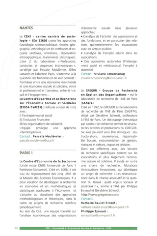 56 CPU - Université et Economie Sociale et Solidaire - 2015
Nantes
Le CENS - centre nantais de socio-
logie - (EA 3260) croise les approches
(sociologie, science politique, histoire, géo-
graphie, ethnologie) et les méthodes d’en-
quête (archives, entretiens, observation
ethnographique, traitements statistiques).
L’axe 2 du laboratoire « Professions,
conduites et croyances économiques »,
co-dirigé par Pascale Moulévrier, Gilles
Lazuech et Fabienne Pavis, s’intéresse à la
question des frontières et de leur porosité :
frontières entre une économie marchande
et une économie sociale et solidaire, entre
le professionnel et l’amateur, entre le tra-
vail et l’engagement…
Le Centre d’Expertise et de Recherche
sur l’Économie Sociale et Solidaire
(ESSCA-CeRESS) s’articule autour de trois
axes :
i) l’entrepreneuriat social
ii) l’inclusion financière
iii) les organisations de solidarité.
L’équipe privilégie une approche
interdisciplinaire.
Contact : Pascale Moulévrier :
pascale.moulevrier@uco.fr
Paris 1
Le Centre d’Economie de la Sorbonne
(Unité mixte CNRS Université de Paris 1
Panthéon-Sorbonne). Créé en 2006, il est
issu du regroupement des cinq UMR de
la Maison des Sciences Economiques. Il a
pour vocation de développer la recherche
en économie et en mathématiques et
statistiques appliquées à l’économie et
s’attache au pluralisme des approches
méthodologiques et théoriques, dans le
cadre de projets de recherche redéfinis
périodiquement.
Au sein du CES, une équipe travaille sur
l’analyse économique des organisations
d’économie sociale sous plusieurs
approches:
• L’analyse de l’activité des associations et
des fondations, et en particulier des rela-
tions qu’entretiennent les associations
avec les acteurs publics
• L’analyse de l’emploi salarié dans les
associations.
• Des approches sectorielles (l’héberge-
ment social et médicosocial, l’emploi à
domicile)
Contact : Viviane Tchernonog
Viviane.tchernonog@univ-paris1.fr
Le GREGOR - Groupe de Recherche
en Gestion des Organisations - est le
laboratoire de recherche de l’IAE de Paris
(EA2474)
Créé en 1992, le GREGOR est le laboratoire
de recherche de l’IAE de Paris (EA2474),
dirigé par Géraldine Schmidt, professeure
à l’IAE de Paris. Un découpage thématique
par «pôles» de recherche permet de structu-
rer les activités et productions du GREGOR.
Six axes peuvent ainsi être distingués : res-
tructurations, rouvernance, responsabi-
lité Sociale, instrumentation de gestion,
marques et valeurs, risques et décision.
Dans ces différents axes, des terrains
de recherche spécifiques portent sur les
associations et plus largement l’écono-
mie sociale et solidaire. Il existe en outre
une chaire de recherche, Mutations
Anticipations Innovations, qui développe
un projet de recherche « Les restructura-
tions dans le champ associatif et la ques-
tion du travail : quels enjeux sociaux et
sociétaux ? », animé à l’IAE par Philippe
Eynaud et Géraldine Schmidt.
http://www.gregoriae.com/
Contacts :
Nathalie Raulet-Croset :
nathalie.raulet-croset@univ-paris1.fr
Philippe Eynaud :
eynaud.iae@univ-paris1.fr
 