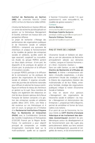 58 CPU - Université et Economie Sociale et Solidaire - 2015
Institut de Recherche en Gestion
(IRG) des universités Paris-Est Créteil
(UPEC) et Paris-Est Marne-la-Vallée (UPEM).
L’Institut de Recherche en Gestion (IRG) est
un centre de recherche pluridisciplinaire en
gestion sur la thématique Management
et Société, orientant ses travaux dans une
perspective réflexive.
Le projet de recherche « Pilotage des
performances des organisations publiques
et de l’économie sociale et solidaire
(POPESS) » comprend une quinzaine de
chercheurs et analyse le fonctionnement
et les modèles de gestion des entreprises
sociales et solidaires, qu’elles soient de
type associatif, coopératif ou mutualiste.
Les études du groupe POPESS portent
sur deux objets centraux : d’une part, les
dispositifs et les pratiques de gestion et
d’autre part, la production et la diffusion
d’innovations sociales.
Le groupe POPESS participe à la diffusion
de la connaissance sur les pratiques de
gestion des organisations de l’économie
sociale et solidaire. Il organise annuelle-
ment des journées de recherche nationales
pour diffuser et valoriser les travaux scienti-
fiques et renforcer le réseau de chercheurs
en gestion sur le sujet. Deux membres de
Popess ont également été rédactrices en
chef de deux dossiers spéciaux de la Revue
Française de Gestion consacrés à la ges-
tion des entreprises sociales et solidaires
publiés début 2015. Enfin, une thèse a
été soutenue sur ces thématiques et 4
sont en cours. Le groupe est à l’initiative
d’un Partenariat Institutions Citoyens
Pour la Recherche et Innovation
(PICRI) avec la Confédération Générale
des Sociétés Coopératives et Participatives
(CGSCOP) financé par la Région Ile-de-
France. Ce partenariat a pour objectif
principal de comprendre un modèle
d’organisation marchande basé sur le
multi-sociétariat : quelle est sa capacité
à favoriser l’innovation sociale ? En quoi
questionne-t-il, voire renouvelle-t-il, les
modèles de gestion existants ?
Contacts :
Amina Bécheur
amina.becheur@univ-paris-est.fr
Pénélope Codello-Guijarro
penelope.codello-guijarro@univ-paris-est.fr
Pascale Château Terrisse
pascale.terrisse@univ-paris-est.fr
Pau et Pays de l’Adour
L’Economie Sociale et Solidaire est abor-
dée au sein de Laboratoires de Recherche
principalement adossés aux domaines
« Lettres, Langues et Sciences Humaines »
et « Droit – Economie –Gestion ».
Dans son volet Gestion, au sein du CREG
(Centre de Recherche et d’Etudes en
Gestion), le thème « entreprenariat soli-
daire » (mutuelle, coopératives,...), et plus
précisément l’étude des stratégies et de
la théorie des organisations (Gestion des
multinationales et de leur filiales, entre-
prise familiale, stratégie des organisations
publiques) intègre la notion d’Economie
Sociale et Solidaire.
La mise en œuvre d’un parcours
« Management des organisations de
l›économie sociale et solidaire » du mas-
ter « Management et Administration des
Entreprises », proposé par l›IAE à Bayonne,
permet de sensibiliser et former de futurs
cadres à ces notions.
D’un point de vue de l’économie, les tra-
vaux menés au CATT (Centre d’analyse
théorique et de traitement des don-
nées économiques) abordent les pro-
blématiques autour du développement et
de l’environnement avec des sujets plus
particulièrement dédiés aux liens existant
entre (a) développement, pauvreté et iné-
galités de revenu, et (b) environnement et
 