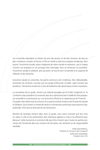 Jean-Louis Bancel,
Président du Groupe Crédit Coopératif
Jean-Loup Salzmann,
Président de la CPU
5CPU - Université et Economie Sociale et Solidaire - 2015
Les universités répondent au besoin de sens des jeunes, et de bien d’autres, de plus en
plus nombreux à vouloir se former à l’ESS et même à créer leurs propres entreprises. Pour
autant, l’économie sociale, partie intégrante de notre monde en évolution, voit à chaque
moment ses pratiques et ses principes être interrogés. Pour se réinventer au quotidien,
l’Economie sociale et solidaire, plus qu’avant, se tourne vers l’université et sa capacité de
réflexion et de recherche.
Economie sociale et universités, les points communs sont nombreux. Non délocalisable,
émanation du territoire, tournée vers son projet d’efficacité, d’utilité, cadre d’action des
étudiants, l’économie sociale est un lieu de réalisation des dynamiques et des innovations.
La conception de ce guide, montre une volonté partagée par le Crédit Coopératif et la
Conférence des présidents d’université dans leur partenariat bien installé de faire progres-
ser ensemble la connaissance sur une économie efficiente et respectueuse de l’homme.
Ce guide a été réalisé avec le concours d’un grand nombre d’acteurs de l’Economie Sociale
et Solidaire. Qu’ils soient ici remerciés de leurs contributions précieuses ayant permis d’ap-
préhender l’ESS dans la diversité de ses dimensions.
Nombre de synergies existent déjà. Avec ce guide, nous avons souhaité que leur mise
en valeur à côté d’une présentation plus théorique apporte à chacun les éléments pour
découvrir cette économie et comment elle peut être d’avenir pour toutes les parties pre-
nantes de l’Université dans ses missions de formation, de recherche et de responsabilité
sociétale.
 
