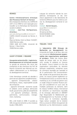 60 CPU - Université et Economie Sociale et Solidaire - 2015
Rennes
Centre Interdisciplinaire d’Analyse
des Processus Humain et Sociaux
Des enseignants-chercheurs du CIAPHS EA
2241 et du CREM se sont regroupés pour
travailler sur la thématique de l’économie
sociale et solidaire.
Contact : Jean-Yves Dartiguenave,
directeur,
jean-yves.dartiguenave@univ-rennes2.fr
CIAPHS EA2241-Université de Rennes 2.
Bât. N
Place du Recteur Henri Le Moal. CS24307.
35043 Rennes cedex.
CREM UMR 6211-CNRS, Université de
Rennes 1. Place Hoche.
35000 Rennes cedex.
Saint-Etienne / Roanne
GroupederechercheIDIL-Ingénierie,
Développement et Initiatives Locales
Le groupe de recherche IDIL réunit des
enseignants et des chercheurs de l’IUT de
Roanne (Université Jean Monnet) qui tra-
vaillent collectivement sur la thématique
du développement territorial.
Cette thématique centrale est abordée à
partir de trois approches complémentaires :
- approche entrepreneuriale : création
d’entreprise, réseau, responsabilité sociale
des entreprises
- approche territoriale : économie sociale
et solidaire, action publique, démocratie
locale, gouvernance, pôles de compétitivité
- une approche symbolique : identités,
patrimoines, communication, manage-
ment, marketing.
IDIL a été fondé en 2008. Il succède au
GRIL Groupe de recherche sur les initiatives
locales (1996-2007).
L›équipe de recherche hybride les com-
pétences d’enseignants et des cher-
cheurs appartenant à des laboratoires de
recherche différents pour les mettre au ser-
vice du développement territorial et son
étude.
Contact : Daniel Goujon,
goujon@univ-st-etienne.fr
IUT de Roanne,
20 avenue de Paris,
42334 ROANNE Cedex.
Tel. 04.77.44.89.21
Toulon / Nice
Le laboratoire GRM (Groupe de
Recherche en Management) des
Universités de Toulon et de Nice, dans son
axe transversal «Performances respon-
sables des organisations publiques
et privées», fédère des travaux déve-
loppés de longue date sur les dimen-
sions sociales et solidaires en Sciences
de Gestion. Ceux-ci traitent à la fois des
organisations particulières du domaine
(banques coopératives, entreprises issues
du commerce équitable par exemple) et
de la performance ESG (environnemen-
tale, sociale et de gouvernance) des entre-
prises. Les travaux portent également sur
l’entreprenariat social, ou encore le rôle du
marketing ou du contrôle de gestion sous
un angle critique et sociétal. Plusieurs pro-
jets sont actuellement en cours avec de
multiples partenaires du domaine, dont
les réseaux FairNESS (réseau international
de recherche sur lecommerce équitable
et les échanges alternatifs) et AREMDT
(Agir Responsable En Méditerranée par
le Développement du Tourisme), la Plate-
Forme pour le Commerce équitable,
Vigeo (acteur européen de la notation
ESG) ou encore le GRALE (Groupement de
Recherche sur les Administrations Locales
 