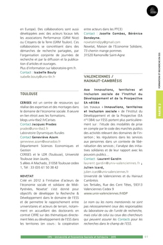 61
Partie2
CPU - Université et Economie Sociale et Solidaire - 2015
FormationetRechercheenESS
en Europe). Des collaborations sont aussi
développées avec des acteurs locaux tels
les associations Performance (GRM Nice)
ou Citoyens de la Terre (GRM Toulon). Ces
collaborations se concrétisent dans des
démarches de recherche partagées, par
l’organisation conjointe de journées de
recherche et par la diffusion et la publica-
tion d’articles et ouvrages.
Plus d’information sur laboratoire-grm.fr.
Contact : Isabelle Bouty
isabelle.bouty@univ-tln.fr
Toulouse
CERISES est un centre de ressources qui
réalise des expertises et des montages dans
le domaine de l’économie sociale. Il oeuvre
en lien étroit avec les formations.
blogs.univ-tlse2.fr/Cerises
Contact Jacques Prades
prades@univ-tlse2.fr
Laboratoire Dynamiques Rurales
Contact Geneviève Azam
genevieve.azam@wanadoo.fr
Département Sciences Economiques et
Gestion
CERISES et le LDR (Toulouse), Université
Toulouse Jean Jaurès,
5 allées A Machado, 31058 Toulouse cedex
1, Tél : 33 (0)5 61 50 38 42
Novetat
Créé en 2012 à l’initiative d’acteurs de
l’économie sociale et solidaire de Midi-
Pyrénées, Novetat’ s’est donné pour
objectifs de développer la Recherche 
Développement dans le domaine de l’ESS
et de permettre le rapprochement entre
universitaires et acteurs de terrain, notam-
ment en accueillant des doctorants en
contrat CIFRE sur des thématiques directe-
ment liées au développement de l’ESS dans
les territoires (en cours : la coopération
entre acteurs dans les PTCE)
Contact : Josette Combes, Bérénice
Dondeyne.
novetatmidipy@gmail.com
Novetat, Maison de l’Economie Solidaire,
73 chemin mange pommes
31520 Ramonville Saint-Agne
Valenciennes /
Hainaut-Cambrésis
Axe Innovations, territoires et
inclusion sociale de l’Institut du
Développement et de la Prospective
EA n°1384
Les travaux « Innovations, territoires
et inclusion sociale » de l’Institut du
Développement et de la Prospective (EA
n°1384) sur l’ESS portent plus particulière-
ment sur : l’étude des modalités de prise
en compte par le code des marchés publics
des activités relevant des domaines de l’in-
sertion ; les régulations dans les services
aux personnes dans un contexte de libé-
ralisation des services ; l’analyse des initia-
tives solidaires et de leur rapport avec les
pouvoirs publics…
Contact : Laurent Gardin
laurent.gardin@univ-valenciennes.fr ;
Julien Icard,
julien.icard@univ-valenciennes.fr
Université de Valenciennes et du Hainaut
Cambrésis
Les Tertiales, Rue des Cent Têtes, 59313
Valenciennes Cedex 9
www.univ-valenciennes.fr/IDP
Le nom ou les noms mentionnés ne sont
pas nécessairement ceux des responsables
du laboratoire ou de l’unité de recherche,
mais celui de celui ou ceux des chercheurs
qui peuvent assurer les Contacts pour les
recherches dans le champ de l’ESS.
 