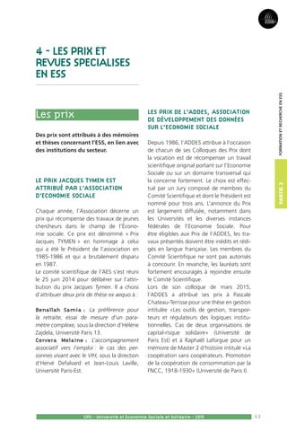 63
Partie2
CPU - Université et Economie Sociale et Solidaire - 2015
FormationetRechercheenESS
4 - LES PRIX ET
REVUES SPECIALISES
EN ESS
Les prix
Des prix sont attribués à des mémoires
et thèses concernant l’ESS, en lien avec
des institutions du secteur.
Le prix Jacques Tymen est
attribué par l’Association
d’Economie Sociale
Chaque année, l’Association décerne un
prix qui récompense des travaux de jeunes
chercheurs dans le champ de l’Écono-
mie sociale. Ce prix est dénommé « Prix
Jacques TYMEN » en hommage à celui
qui a été le Président de l’association en
1985-1986 et qui a brutalement disparu
en 1987.
Le comité scientifique de l’AES s’est réuni
le 25 juin 2014 pour délibérer sur l’attri-
bution du prix Jacques Tymen. Il a choisi
d’attribuer deux prix de thèse ex aequo à :
Benallah Samia : La préférence pour
la retraite, essai de mesure d’un para-
mètre complexe, sous la direction d’Hélène
Zajdela, Université Paris 13.
Cervera Melaine : L’accompagnement
associatif vers l’emploi : le cas des per-
sonnes vivant avec le VIH, sous la direction
d’Hervé Defalvard et Jean-Louis Laville,
Université Paris-Est.
Les prix de l’ADDES, Association
de Développement des Données
sur l’Economie Sociale
Depuis 1986, l’ADDES attribue à l’occasion
de chacun de ses Colloques des Prix dont
la vocation est de récompenser un travail
scientifique original portant sur l’Economie
Sociale ou sur un domaine transversal qui
la concerne fortement. Le choix est effec-
tué par un Jury composé de membres du
Comité Scientifique et dont le Président est
nommé pour trois ans. L’annonce du Prix
est largement diffusée, notamment dans
les Universités et les diverses instances
fédérales de l’Economie Sociale. Pour
être éligibles aux Prix de l’ADDES, les tra-
vaux présentés doivent être inédits et rédi-
gés en langue française. Les membres du
Comité Scientifique ne sont pas autorisés
à concourir. En revanche, les lauréats sont
fortement encouragés à rejoindre ensuite
le Comité Scientifique.
Lors de son colloque de mars 2015,
l’ADDES a attribué ses prix à Pascale
Chateau-Terrisse pour une thèse en gestion
intitulée «Les outils de gestion, transpor-
teurs et régulateurs des logiques institu-
tionnelles. Cas de deux organisations de
capital-risque solidaire» (Université de
Paris Est) et à Raphaël Laforgue pour un
mémoire de Master 2 d’histoire intitulé «La
coopération sans coopérateurs. Promotion
de la coopération de consommation par la
FNCC, 1918-1930» (Université de Paris I).
 