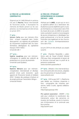 64 CPU - Université et Economie Sociale et Solidaire - 2015
Le Prix de la Recherche
Coopérative
Organisé par le Crédit Mutuel en partena-
riat avec la Recma, Revue internationale
de l’économie sociale, il récompense les
mémoires de Master portant sur les coo-
pératives. Les récompenses ont été remises
en janvier 2015
1er
prix :
Sylvain Celle pour son mémoire d’his-
toire : «L’esprit coopératif dans l’entre-
deux-guerres. Les registres de justification
du mouvement coopératif dans les trans-
formations idéologiques du capitalisme
français (1919-1939).»
Université Lille 1
2ème
prix :
Sophie Laughrea pour son mémoire :
«Émergence et viabilité des collectifs de
producteurs en circuits de proximité»
Université Laval (Québec)
3ème
prix :
Noémie Ménard pour son mémoire :
«Coopération internationale et dévelop-
pement d’une autre économie : quels
apports de l’Économie Sociale et Solidaire
(ESS) ? Analyse des pratiques d’acteurs et
du projet porté par l’association Minga.»
Université Poitiers
Le prix de l’étudiant
entrepreneur en Economie
sociale - LMDE
Attribué par la LMDE, ce prix qui en est à
sa septième édition est à destination des
étudiants ou jeunes diplômés ayant un pro-
jet d’entreprise ou d’association dans l’ESS
Au travers de ce prix, la LMDE et ses parte-
naires souhaitent soutenir et accompagner
de jeunes entrepreneurs à développer leur
projet professionnel, à la fois de manière
financière mais également en leur fournis-
sant des Contacts d’entreprises/associa-
tions dans l’ESS.
Les prix 2014 ont été attribués aux projets
suivants
1er
prix : Chantiers Passerelles  plate-
forme web de Travail d’Intérêt Général
(TIG) pour faire correspondre le besoin de
la structure d’accueil avec le profil de la
personne condamnée
www.chantiers-passerelles.fr
2ème
prix : Wheeliz  Site internet de loca-
tion entre particuliers de voitures, adaptées
pour les personnes en fauteuil roulant
www.wheeliz.com
3ème
prix : CAP ou pas CAP ?  Plateforme
web dédiée aux initiatives citoyennes à
Paris : cartographie des initiatives pari-
siennes, boîte à outils, agenda collabora-
tif, forum…
http://capoupascap.info/
Prix spécial association : ARDRIF  Site
web pour améliorer la coordination des
intervenants autour des personnes en
situation de handicap, assurer la transmis-
sion d’informations et la continuité avec
leurs proches
http://ardrif.com/
 