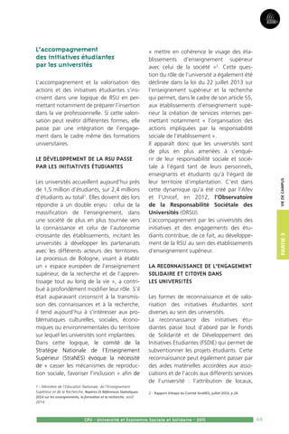 69CPU - Université et Economie Sociale et Solidaire - 2015
L’accompagnement
des initiatives étudiantes
par les universités
L’accompagnement et la valorisation des
actions et des initiatives étudiantes s’ins-
crivent dans une logique de RSU en per-
mettant notamment de préparer l’insertion
dans la vie professionnelle. Si cette valori-
sation peut revêtir différentes formes, elle
passe par une intégration de l’engage-
ment dans le cadre même des formations
universitaires.
Le développement de la RSU passe
par les initiatives étudiantes
Les universités accueillent aujourd’hui près
de 1,5 million d’étudiants, sur 2,4 millions
d’étudiants au total1
. Elles doivent dès lors
répondre à un double enjeu : celui de la
massification de l’enseignement, dans
une société de plus en plus tournée vers
la connaissance et celui de l’autonomie
croissante des établissements, incitant les
universités à développer les partenariats
avec les différents acteurs des territoires.
Le processus de Bologne, visant à établir
un « espace européen de l’enseignement
supérieur, de la recherche et de l’appren-
tissage tout au long de la vie », a contri-
bué à profondément modifier leur rôle. S’il
était auparavant circonscrit à la transmis-
sion des connaissances et à la recherche,
il tend aujourd’hui à s’intéresser aux pro-
blématiques culturelles, sociales, écono-
miques ou environnementales du territoire
sur lequel les universités sont implantées.
Dans cette logique, le comité de la
Stratégie Nationale de l’Enseignement
Supérieur (StraNES) évoque la nécessité
de « casser les mécanismes de reproduc-
tion sociale, favoriser l’inclusion » afin de
1 - Ministère de l’Education Nationale, de l’Enseignement
Supérieur et de la Recherche, Repères Et Références Statistiques
2014 sur les enseignements, la formation et la recherche, août
2014.
« mettre en cohérence le visage des éta-
blissements d’enseignement supérieur
avec celui de la société »2
. Cette ques-
tion du rôle de l’université a également été
déclinée dans la loi du 22 juillet 2013 sur
l’enseignement supérieur et la recherche
qui permet, dans le cadre de son article 55,
aux établissements d’enseignement supé-
rieur la création de services internes per-
mettant notamment « l’organisation des
actions impliquées par la responsabilité
sociale de l’établissement ».
Il apparaît donc que les universités sont
de plus en plus amenées à s’enqué-
rir de leur responsabilité sociale et socié-
tale à l’égard tant de leurs personnels,
enseignants et étudiants qu’à l’égard de
leur territoire d’implantation. C’est dans
cette dynamique qu’a été créé par l’Afev
et l’Unicef, en 2012, l’Observatoire
de la Responsabilité Sociétale des
Universités (ORSU).
L’accompagnement par les universités des
initiatives et des engagements des étu-
diants contribue, de ce fait, au développe-
ment de la RSU au sein des établissements
d’enseignement supérieur.
La reconnaissance de l’engagement
solidaire et citoyen dans
les universités
Les formes de reconnaissance et de valo-
risation des initiatives étudiantes sont
diverses au sein des universités.
La reconnaissance des initiatives étu-
diantes passe tout d’abord par le Fonds
de Solidarité et de Développement des
Initiatives Etudiantes (FSDIE) qui permet de
subventionner les projets étudiants. Cette
reconnaissance peut également passer par
des aides matérielles accordées aux asso-
ciations et de l’accès aux différents services
de l’université : l’attribution de locaux,
2 - Rapport d’étape du Comité StraNES, juillet 2014, p 24.
Partie3Viedecampus
 