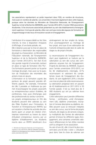 70 CPU - Université et Economie Sociale et Solidaire - 2015
l’attribution d’un espace dédié sur les Sites
internet, la mise à disposition d’espaces
d’affichage, d’une boite postale, etc.
Elle s’observe aussi par la mise en place de
formations à destination des responsables
de projet ou d’association. Le Ministère de
l’Éducation nationale, de l’Enseignement
Supérieur et de la Recherche (MENESR),
pour l’année 2012-2013, fait état d’une
très grande majorité d’universités mettant
en place ce type de formation (92,7 %)1
.
Ces formations peuvent porter sur la partie
montage de projet, mais aussi sur la ques-
tion de l’évaluation des retombées des
actions mises en œuvre.
L’information et la formation auprès des
porteurs de projet peuvent prendre dif-
férents aspects. Par exemple, l’Université
de Lille 3 possède un Hubhouse qui per-
met d’accompagner les projets associatifs
ou entrepreneuriaux autour d’ateliers, de
conférences, mais aussi d’échanges avec
des professionnels du secteur concerné.
Les projets entrepreneuriaux en ESS des
étudiants peuvent être valorisés au sein
des Pôles Etudiant pour l’Innovation, le
Transfert et l’Entrepreneuriat (PEPITE) qui
ont vocation à faciliter les activités des étu-
diants ayant un projet de création d’en-
treprises notamment au travers du statut
d’étudiant entrepreneur reconnu par un
diplôme d’établissement. Les étudiants
inscrits dans un PEPITE bénéficient d’un
1 - Ministère de l’Education Nationale, de l’Enseignement
Supérieur et de la Recherche, Bilan de l’utilisation du fonds de
solidarité et de développement des initiatives étudiantes (FSDIE),
année universitaire 2012-2013.
aménagement de leur emploi du temps,
d’un accompagnement au montage de
leur projet, ainsi que d’une valorisation de
l’activité entrepreneuriale dans le cadre de
stages ou de projet d’études.
La reconnaissance de l’engagement étu-
diant peut également se traduire par la
valorisation au sein des cursus des com-
pétences acquises lors de l’engagement.
D’après les données du MENESR, toujours
pour l’année universitaire 2012-2013, sur
les 82 établissements interrogés, 61 %
reconnaissent et valorisent les compé-
tences issues de l’engagement des étu-
diants. Ils sont également 29 % à étudier
une mise en place de cette reconnaissance.
La valorisation progresse donc en passant
de 43 établissements en 2011-2012 à 50
l’année passée. C’est au total plus de 3
000 étudiants qui ont pu valoriser leurs
engagements.
Cette valorisation peut prendre différentes
formes : certification, unité d’enseigne-
ment (UE), diplôme universitaire, inscrip-
tion à l’annexe descriptive au diplôme, etc.
Elles peuvent aussi se retrouver intégrées
au sein des cursus, sous la forme de projets
tuteurés, de stages ou de services civiques.
La multiplicité des formes de valorisation
permet d’inclure les différents types d’en-
gagement, ainsi certaines universités valo-
risent différemment le fait d’être membre
actif ou dirigeant d’une association.
Au sein d’une UE, elle s’inscrit le plus sou-
vent dans une UE dite « Libre ». L’étudiant
peut donc faire le choix de valoriser son
70 CPU - Université et Economie Sociale et Solidaire - 2015
Les associations représentent un poids important dans l’ESS, en nombre de structures,
mais aussi en nombre de salariés. Les universités s’inscrivent également dans cette logique,
puisque selon les données du Ministère de l’Education Nationale, de l’Enseignement
Supérieur et de la Recherche (MENESR), pour l’année 2012-2013, il existe 4 963 associations
étudiantes. Si les structures associatives présentent au sein des établissements d’enseigne-
ment supérieur n’ont pas de salariés, elles n›en sont pas moins des espaces de formation et
d’apprentissage et des lieux d’innovation sociale et d’engagement.
 