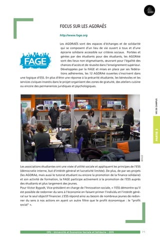 71
Partie3
CPU - Université et Economie Sociale et Solidaire - 2015
Viedecampus
Focus sur les AGORAés
http://www.fage.org
Les AGORAÉS sont des espaces d’échanges et de solidarité
qui se composent d’un lieu de vie ouvert à tous et d’une
épicerie solidaire accessible sur critères sociaux. Portées et
gérées par des étudiants pour des étudiants, les AGORAé
sont des lieux non stigmatisants, œuvrant pour l’égalité des
chances d’accès et de réussite dans l’enseignement supérieur.
Développées par la FAGE et mises en place par ses fédéra-
tions adhérentes, les 12 AGORAé ouvertes s’inscrivent dans
une logique d’ESS. En plus d’être une réponse à la précarité étudiante, les bénévoles et les
services civiques investis dans le projet organisent des zones de gratuité, des ateliers cuisine
ou encore des permanences juridiques et psychologiques.
Les associations étudiantes ont une visée d’utilité sociale et appliquent les principes de l’ESS
(démocratie interne, but d’intérêt général et lucrativité limitée). De plus, de par ses projets
(les AGORAé, mais aussi le tutorat étudiant ou encore la promotion de la finance solidaire)
et son activité de formation, la FAGE participe activement à la promotion de l’ESS auprès
des étudiants et plus largement des jeunes.
Pour Victor Bygodt, Vice-président en charge de l’Innovation sociale, « l’ESS démontre qu’il
est possible de redonner du sens à l’économie en faisant primer l’individu et l’intérêt géné-
ral sur le seul objectif financier. L’ESS répond ainsi au besoin de nombreux jeunes de redon-
ner du sens à nos actions en ayant un autre filtre que le profit économique : le ‘‘profit
social’’ ».
©FAGE
 