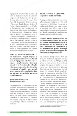 72 CPU - Université et Economie Sociale et Solidaire - 2015
engagement dans le cadre de cette UE.
Selon les établissements, les UE valorisant
l’engagement étudiant peuvent prendre
diverses dénominations. Il peut s’agir
d’une UE Engagement Citoyen, comme
à l’Université Claude Bernard de Lyon 1.
L’université peut aussi décliner les UE selon
les formes prises par l’engagement étu-
diant comme à l’Université de Strasbourg
où il existe une UE « Engagement univer-
sitaire » pour les élus étudiants, une UE
« Engagement associatif » pour les respon-
sables d’associations étudiantes, mais aussi
une UE « Engagement solidaire », une UE
« Engagement artistique » et une UE libre
de sport validant une action d’animation.
Lorsqu’un étudiant valide deux des UE ci-
dessus, il valide également un Diplôme
Universitaire « Engagement étudiant ».
Toutes ces initiatives contribuent à la
fois à favoriser « l’esprit civique » et
la participation démocratique. Par ail-
leurs, l’engagement étudiant est un
moyen complémentaire d’enrichis-
sement de la formation. En effet, les
actions menées par les étudiants leur
permettent d’acquérir des compé-
tences transversales mobilisables dans
leur parcours universitaire, personnel
et professionnel.
Quels sont les impacts
de ces initiatives ?
L’engagement des étudiants participe de la
formation, au travers notamment de l’ac-
quisition de compétences transversales.
L’implication étudiante ne doit pas seule-
ment être envisagée au niveau individuel,
elle est, en effet, créatrice de lien social,
permettant de lutter contre le sentiment
d’anomie des campus et de réduire la fron-
tière symbolique entre les universités et les
territoires.
Impact au niveau de l’étudiant :
acquisition de compétences
L’engagement étudiant contribue à enrichir
la formation des étudiants. En effet, par la
mise en œuvre d’initiatives innovantes, les
étudiants développent une expertise dans
un domaine bien défini, mais ils déve-
loppent également des compétences utiles
tant dans la poursuite de leurs études que
dans leur insertion professionnelle.
Plusieurs travaux, parmi lesquels une
étude réalisée pour l’Afev par un cabi-
net externe, Développement Social et
Organisation, ou par Animafac à tra-
vers « bénévolat et compétences »,
ont démontré que grâce à leur enga-
gement les étudiants développent des
compétences complémentaires.
Les contextes d’engagement étant très
divers, les étudiants n’acquièrent pas tous
les mêmes compétences. Malgré ces diffé-
rences, un socle commun de compétences
qui peut être acquis, en totalité ou en par-
tie, au cours d’une expérience bénévole.
Elles relèvent des compétences transfé-
rables : être autonome dans le travail, faire
preuve de capacités de recherche d’infor-
mations, d’analyse et de synthèse, maitri-
ser l’expression écrite et orale de la langue
française et ses techniques d’expression,
maitrise d’au moins une langue étrangère1
.
L’activité bénévole permet également l’ac-
quisition de compétences préprofession-
nelles, allant d’établir son portefeuille
d’expériences et de compétences, de se
présenter dans différentes circonstances,
jusqu’à situer une entreprise ou une orga-
nisation dans son contexte socio-écono-
mique, identifier les personnes ressources
et les diverses fonctions d’une organisa-
tion. Ces compétences génériques aux
1 - Ministère de l’Enseignement Supérieur et de la Recherche,
Référentiels de compétences en licence, juillet 2012.
 