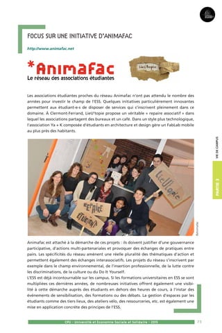 73
Partie3
CPU - Université et Economie Sociale et Solidaire - 2015
Viedecampus
Focus sur une initiative d’Animafac
http://www.animafac.net
Les associations étudiantes proches du réseau Animafac n’ont pas attendu le nombre des
années pour investir le champ de l’ESS. Quelques initiatives particulièrement innovantes
permettent aux étudiant-e-s de disposer de services qui s’inscrivent pleinement dans ce
domaine. À Clermont-Ferrand, LieU’topie propose un véritable « repaire associatif » dans
lequel les associations partagent des bureaux et un café. Dans un style plus technologique,
l’association Ya + K composée d’étudiants en architecture et design gère un FabLab mobile
au plus près des habitants. 
Animafac est attaché à la démarche de ces projets : ils doivent justifier d’une gouvernance
participative, d’actions multi-partenariales et provoquer des échanges de pratiques entre
pairs. Les spécificités du réseau amènent une réelle pluralité des thématiques d’action et
permettent également des échanges interassociatifs. Les projets du réseau s’inscrivent par
exemple dans le champ environnemental, de l’insertion professionnelle, de la lutte contre
les discriminations, de la culture ou du Do It Yourself. 
L’ESS est déjà incontournable sur les campus. Si les formations universitaires en ESS se sont
multipliées ces dernières années, de nombreuses initiatives offrent également une visibi-
lité à cette démarche auprès des étudiants en dehors des heures de cours, à l’instar des
événements de sensibilisation, des formations ou des débats. La gestion d’espaces par les
étudiants comme des tiers lieux, des ateliers vélo, des ressourceries, etc. est également une
mise en application concrète des principes de l’ESS.
©Animafac
 