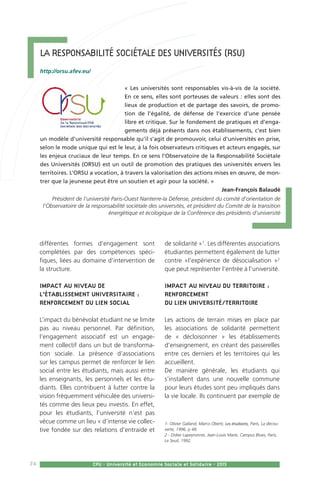 74 CPU - Université et Economie Sociale et Solidaire - 2015
différentes formes d’engagement sont
complétées par des compétences spéci-
fiques, liées au domaine d’intervention de
la structure.
Impact au niveau de
l’établissement universitaire :
renforcement du lien social
L’impact du bénévolat étudiant ne se limite
pas au niveau personnel. Par définition,
l’engagement associatif est un engage-
ment collectif dans un but de transforma-
tion sociale. La présence d’associations
sur les campus permet de renforcer le lien
social entre les étudiants, mais aussi entre
les enseignants, les personnels et les étu-
diants. Elles contribuent à lutter contre la
vision fréquemment véhiculée des universi-
tés comme des lieux peu investis. En effet,
pour les étudiants, l’université n’est pas
vécue comme un lieu « d’intense vie collec-
tive fondée sur des relations d’entraide et
de solidarité »1
. Les différentes associations
étudiantes permettent également de lutter
contre «l’expérience de désocialisation »2
que peut représenter l’entrée à l’université.
Impact au niveau du territoire :
renforcement
du lien université/territoire
Les actions de terrain mises en place par
les associations de solidarité permettent
de « décloisonner » les établissements
d’enseignement, en créant des passerelles
entre ces derniers et les territoires qui les
accueillent.
De manière générale, les étudiants qui
s’installent dans une nouvelle commune
pour leurs études sont peu impliqués dans
la vie locale. Ils continuent par exemple de
1- Olivier Galland, Marco Oberti, Les étudiants, Paris, La décou-
verte, 1996, p 48.
2 - Didier Lapeyronnie, Jean-Louis Marie, Campus Blues, Paris,
Le Seuil, 1992.
La Responsabilité Sociétale des Universités (RSU)
http://orsu.afev.eu/
« Les universités sont responsables vis-à-vis de la société.
En ce sens, elles sont porteuses de valeurs : elles sont des
lieux de production et de partage des savoirs, de promo-
tion de l’égalité, de défense de l’exercice d’une pensée
libre et critique. Sur le fondement de pratiques et d’enga-
gements déjà présents dans nos établissements, c’est bien
un modèle d’université responsable qu’il s’agit de promouvoir, celui d’universités en prise,
selon le mode unique qui est le leur, à la fois observateurs critiques et acteurs engagés, sur
les enjeux cruciaux de leur temps. En ce sens l’Observatoire de la Responsabilité Sociétale
des Universités (ORSU) est un outil de promotion des pratiques des universités envers les
territoires. L’ORSU a vocation, à travers la valorisation des actions mises en œuvre, de mon-
trer que la jeunesse peut être un soutien et agir pour la société. »
Jean-François Balaudé
Président de l’université Paris-Ouest Nanterre-la Défense, président du comité d’orientation de
l’Observatoire de la responsabilité sociétale des universités, et président du Comité de la transition
énergétique et écologique de la Conférence des présidents d’université
 