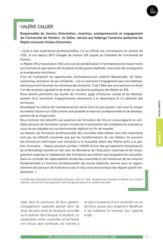 75
Partie3
CPU - Université et Economie Sociale et Solidaire - 2015
Viedecampus
Valérie Callier
Responsable du Service Orientation, insertion, entrepreneuriat et engagement
de l’Université de Poitiers : le Safire, service qui héberge l’antenne poitevine du
Pépite Limousin Poitou-Charentes.
« Suite à mes expériences professionnelles, j’ai pu affiner ma connaissance du secteur de
l’ESS. Je suis depuis 2013 chargée de mission ESS auprès du Président de l’Université de
Poitiers.
Le Pépite LPCa trouvé dans l’ESS une voie de sensibilisation à l’entrepreneuriat faisant écho
aux souhaits et aspirations des étudiants et des jeunes diplômés, mais aussi des enseignants
et enseignants-chercheurs.
C’est en multipliant les opportunités d’entrepreneuriat collectif (Masteriales, UE libres,
coworking, animation du jeu Solidarisk…) et en valorisant l’engagement que nos établisse-
ments pourront favoriser les initiatives des étudiants. C’est l’idée que nous portons en étant
l’un des premiers signataires du texte sur les bonnes pratiques des Pépite en ESS.
Nous devons permettre aux jeunes de s’investir, gage d’inclusion sociale et de dévelop-
pement d’un sentiment d’appartenance nécessaires à la dynamique et la créativité des
territoires.
Développer la culture de l’entrepreneuriat social chez les plus jeunes c’est aussi le moyen
de mettre l’accent sur l’ESS comme voie possible d’insertion professionnelle et de dévelop-
pement de la citoyenneté.
Nous sommes très attentifs aux questions de formation de l’élu en encourageant un véri-
table parcours de formation, tenant compte de la valorisation des compétences acquises au
cours de ses mandats et à sa réorientation légitime en fin de mandat.
Les besoins de formation professionnelle des mutuelles elles-mêmes sont très importants
tant par les effectifs concernés que par les transformations de nos métiers. Ils couvrent
des formations techniques non exclusives à la mutualité allant des filières soins à la ges-
tion financière… Depuis plusieurs années, l’UGEM (Union des groupements d’employeurs
de la Mutualité) travaille en lien avec les Ministères de l’Education nationale et de l’ensei-
gnement supérieur à l’adaptation des formations aux métiers que proposent les mutuelles.
Dans un contexte de responsabilité sociale des universités et de l’extension de ses missions
fondamentales à l’insertion professionnelle des jeunes diplômés, œuvrer pour le rappro-
chement des parcours de formations avec le tissu socio-économique des régions paraît fon-
damental. »
*la Fédération Nationale de la Mutualité Française, créée en 1902, représente les mutuelles et défend leurs intérêts
collectifs. Elle est force de propositions dans les grands dossiers du système de santé.
voter dans la commune de leurs parents.
L’engagement associatif permet donc de
tisser des liens entre les étudiants et la ville
ou le quartier dans lesquels ils étudient. La
coopération entre universités et territoires
s’en trouve alors renforcée, de manière à
ce que la présence d’une université sur un
territoire puisse plus largement bénéficier
à ses habitants et favoriser leur capacité
d’agir.
 